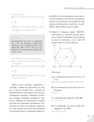 17
Matemática – 3ª série – Volume 1
F (0; 5 3); M (10; 5 3).
b) FE: 3; DC: – 3; BC: 3; AM: 3; FA: – 3; ED: 0; AC: 3
3
;
FB: –
3
3
.
c) AB: (10; 0); FC: (10; 5 3); FM: (5; 5 3); AE: (5; 5 3); BC:
(17,5; 5 3
2
); DC: (17,5; 7,5 3); AD: (10; 5 3).
Professor!
É importante notar que os segmentos
FE e BC são paralelos, assim como
também o são os segmentos FA e DC,
AB e ED, AM e FE etc. Esse é o sig-
nificado da igualdade das inclinações,
nesses casos.
Para o sistema X'MY', as coordenadas são as seguintes:
a) A (–5; –5 3); B (5; –5 3;) C (10; 0); D (5; 5 3); E (–5; 5 3);
F (–10; 0); M (0; 0).
b) FE: 3; DC: – 3; BC: 3; AM: 3; FA: – 3; ED: 0; AC: 3
3
;
FB: –
3
3
.
c) AB:(0;–5 3);FC:(0;0);FM:(–5;0);AE:(–5;0);BC:(7,5;–2,5 3);
DC: (7,5; 2,5 3); AD: (0; 0).
Muitos outros exercícios semelhantes à
atividade 1 podem ser apresentados aos alu-
nos, a fim de recordar fatos e relações da
Geometria Plana, expressando-os por meio das
coordenadas cartesianas. Triângulos, quadra-
dos, losangos, retângulos, pentágonos, entre
outros, poderiam ser representados no plano
por meio de coordenadas, calculando-se com-
primentos de lados, de medianas, baricentro
etc. Vale ressaltar que muitos dos problemas
de Geometria Plana já conhecidos podem ser
abordados em outra perspectiva, com a parce-
ria entre a Álgebra e a Geometria. A escolha do
sistema de coordenadas mais simples em cada
situação também pode ser explorada. As ativi-
dades a seguir ilustram o que se sugere.
9. Observe o hexágono regular ABCDEF,
apresentado na atividade anterior, agora
com o vértice F coincidente com um ponto
do eixo das ordenadas, e com o lado AB
apoiado sobre o eixo das abscissas.
Y
F
O B
DE
A X
M C
Determine:
a) as coordenadas dos pontos A, B, C, D,
E e F;
A (5; 0), B (15; 0), C(20; 5 3), D(15; 10 3), E(5; 10 3), F(0; 5 3).
b) as coordenadas do ponto M, centro do
hexágono;
M(10; 5 3).
c) a inclinação dos segmentos AD e BE;
mAD= 3, mBE = – 3.
d) as coordenadas do ponto médio dos
segmentos: AE e BD;
AE: (5; 5 3), BD: (15; 5 3).
 