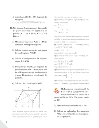 18
e) as medidas AD, BE e FC, diagonais do
hexágono.
dAD = dBE = dFC = (5–15)2
+ (0 – 10 3)2 = 100 + 300 = 20u
10. No sistema de coordenadas desenhado
no papel quadriculado, represente os
pontos: A (1; 2), B (3; 8), C (–2; 8) e
D (– 4; 2).
a) Mostre que os pontos A, B, C e D são
os vértices de um paralelogramo.
b) Calcule o comprimento do lado maior
do paralelogramo ABCD.
c) Calcule o comprimento da diagonal
menor de ABCD.
d) Trace, em seu desenho, as diagonais do
paralelogramo ABCD. Identifique pela
letra M o ponto em que as diagonais se
cruzam. Determine as coordenadas do
ponto M.
e) Calcule a área do triângulo AMD.
y
C
D
A
M
B
x
0
2
-2-4 1 3
8
Vamos representar os pontos indicados para orientar a res-
posta aos diversos itens. No entanto, vale lembrar que pode-
ríamos responder a cada uma das questões apenas com as
informações do enunciado, sem qualquer ﬁgura.
a) Calculando as inclinações dos segmentos AB e CD, nota-
mos que elas são iguais:
mAB = 8 – 2
3 – 1
= 3
mCD =
2 – 8
–4 – (–2)
=
–6
–2
= 3
Logo, AB e CD são paralelos. De modo análogo, mostramos
que AD e BC também são paralelos. Resulta, então, que o
quadrilátero ABCD é um paralelogramo.
b) Calculando as distâncias entre A e B, e entre B e C, obtemos:
dAB = (8 – 2)2
+ (3 – 1)2
= 40;
dBC= (8 – 8)2
+ (–2 – 3)2
= 5
Logo, o lado AB é maior, valendo 2 10.
c) Calculando as distâncias entre A e C e entre B e D, obte-
mos as diagonais:
dAC = (8 – 2)2
+ (–2 – 1)2
= 45;
dBD= (2 – 8)2
+ (–4 – 3)2
= 85.
Logo, a diagonal menor é AC.
d) Basta lembrar que as diagonais do paralelogramo se cru-
zam no ponto médio de cada uma delas e achar o ponto
médio de AC, que é –
1
2
; 5 .
e) Por inspeção direta, a base do triângulo AMD tem compri-
mento 5 e a altura mede 3; logo, a área de AMD é igual a 7,5.
11. Represente os pontos A (0; 0),
B (3; 7) e C (–2; 13) em um siste-
ma de coordenadas, sendo M o
ponto médio de AC e N o ponto médio
de BC:
a) Determine as coordenadas de M e N.
b) Calcule as inclinações dos segmentos
AB e MN, verificando que tais segmen-
tos são paralelos.
 