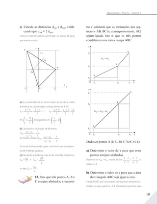 19
Matemática – 3ª série – Volume 1
c) Calcule as distâncias dAB e dMN, verifi-
cando que dAB = 2 dMN.
Como no exercício anterior, vamos fazer um esboço da ﬁgura
que oriente solução.
y
C
B
x
13
N
M
A
0
7
-2 3
a) As coordenadas de M, ponto médio de AC, são a média
aritmética das coordenadas correspondentes de A e C:
xM =
xA + xC
2
= 0 – 2
2
= –1 yM =
yA + yC
2
= 0 + 13
2
= 13
2
M = –1;
13
2
. Analogamente, N =
1
2
; 10 .
b) Calculando a inclinação de AB, temos:
mAB =
yB – yA
xb – xA
=
7
3
Do mesmo modo, mMN =
yM – yN
xM – xN
=
7
3
Como as inclinações são iguais, concluímos que os segmen-
tos AB e MN são paralelos.
c) Calculando as distâncias entre A e B e entre M e N, obtemos:
dAB = 58 e dMN = 58
2
ou seja, dMN =
dAB
2
12. Para que três pontos A, B e
C estejam alinhados, é necessá-
rio e suficiente que as inclinações dos seg-
mentos AB, BC (e, consequentemente, AC)
sejam iguais, isto é, que os três pontos
constituam uma única rampa ABC.
0 x
y
yC
yB
yA
xA
xB
xC
A
B
C
mAB
϶ mBC
C
0 x
y
yB
yC
yA
xA
xB
xC
A
B
C
mAB
= mBC
= mAc
Dados os pontos A (1; 3), B (3; 7) e C (4; k):
a) Determine o valor de k para que esses
pontos estejam alinhados.
Devemos ter mAB = mBC ; resulta daí que
7 – 3
3 – 1
=
k – 7
4 – 3
, e,
então, k = 9.
b) Determine o valor de k para que a área
do triângulo ABC seja igual a zero.
A área de ABC será nula quando os três pontos estiverem ali-
nhados, ou seja, quando k = 9. É interessante aproximar essas
 