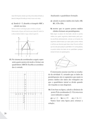 20
duas informações: sempre que três pontos estão alinhados, a
área do triângulo formado por eles é nula e vice-versa.
c) Sendo k = 3, desenhe o triangulo ABC e
calcule sua área.
Vamos construir uma figura para orientar a solução.
Observando a figura, verificamos que a base AC mede 3 e
a altura relativa mede 4; logo, a área é igual a 6.
y
B
C
x
43
A
7
3
1
13. No sistema de coordenadas a seguir, repre-
sente quatro pontos de modo a formar um
quadrilátero ABCD. Escolha as coordena-
das à vontade.
y
x
6
4
–1
–4 –3 –2 –1 1 32 4 5
–2
–3
–4
2
5
3
1
0
Analisando o quadrilátero formado:
a) calcule os pontos médios dos lados AB,
BC, CD e DA;
b) mostre que os quatro pontos médios
obtidos formam um paralelogramo.
Basta seguir os passos do enunciado: calcular os pontos
médios dos quatro segmentos determinados pelos pon-
tos escolhidos arbitrariamente, calcular as inclinações dos
segmentos determinados por esses quatro pontos médios
e veriﬁcar que elas são iguais duas a duas. Procure veriﬁcar
que isso vale para qualquer quadrilátero. Em outras palavras,
os pontos médios dos lados de um quadrilátero qualquer
sempre formam um paralelogramo.
D
A
B
C
É interessante associar esse fato ao resulta-
do da atividade 11, notando que os lados do
paralelogramo são os segmentos que unem os
pontos médios dos lados dos triângulos em
que o quadrilátero inicial se divide quando
são traçadas as suas diagonais.
14. Com base na figura, calcule a distância do
ponto P de coordenadas (2; 15) à reta r nos
casos indicados a seguir:
a) r: y = 3 b) r: x = 9 c) y = 3x + 1
Vamos fazer uma figura para orientar a
solução:
 
