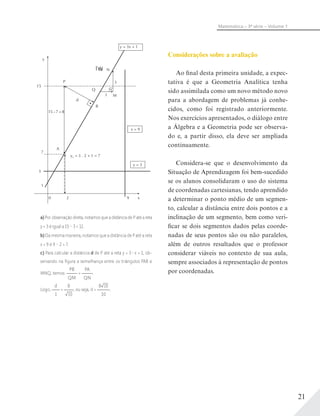 21
Matemática – 3ª série – Volume 1
N
3
M
Q
P
y
A
x
B
d
15
7
3
1
0 2 9
15– 7 = 8
y2 = 3 . 2 + 1 = 7
y = 3
x = 9
y = 3x + 1
1
ÎW10
a) Por observação direta, notamos que a distância de P até a reta
y = 3 é igual a 15 – 3 = 12.
b) Da mesma maneira, notamos que a distância de P até a reta
x = 9 é 9 – 2 = 7.
c) Para calcular a distância d de P até a reta y = 3 x + 1, ob-
servando na ﬁgura a semelhança entre os triângulos PAB e
MNQ, temos:
PB
QM
=
PA
QN
.
Logo,
d
1
=
8
10
, ou seja, d =
8 10
10
.
Considerações sobre a avaliação
Ao final desta primeira unidade, a expec-
tativa é que a Geometria Analítica tenha
sido assimilada como um novo método novo
para a abordagem de problemas já conhe-
cidos, como foi registrado anteriormente.
Nos exercícios apresentados, o diálogo entre
a Álgebra e a Geometria pode ser observa-
do e, a partir disso, ela deve ser ampliada
continuamente.
Considera-se que o desenvolvimento da
Situação de Aprendizagem foi bem-sucedido
se os alunos consolidaram o uso do sistema
de coordenadas cartesianas, tendo aprendido
a determinar o ponto médio de um segmen-
to, calcular a distância entre dois pontos e a
inclinação de um segmento, bem como veri-
ficar se dois segmentos dados pelas coorde-
nadas de seus pontos são ou não paralelos,
além de outros resultados que o professor
considerar viáveis no contexto de sua aula,
sempre associados à representação de pontos
por coordenadas.
 