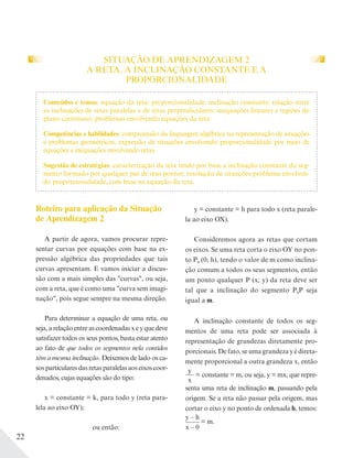 22
SITUAÇÃO DE APRENDIZAGEM 2
A RETA, A INCLINAÇÃO CONSTANTE E A
PROPORCIONALIDADE
Roteiro para aplicação da Situação
de Aprendizagem 2
A partir de agora, vamos procurar repre-
sentar curvas por equações com base na ex-
pressão algébrica das propriedades que tais
curvas apresentam. E vamos iniciar a discus-
são com a mais simples das "curvas", ou seja,
com a reta, que é como uma "curva sem imagi-
nação", pois segue sempre na mesma direção.
Para determinar a equação de uma reta, ou
seja,arelaçãoentreascoordenadasxeyquedeve
satisfazer todos os seus pontos, basta estar atento
ao fato de que todos os segmentos nela contidos
têm a mesma inclinação. Deixemos de lado os ca-
sos particulares das retas paralelas aos eixos coor-
denados, cujas equações são do tipo:
x = constante = k, para todo y (reta para-
lela ao eixo OY);
ou então:
Conteúdos e temas: equação da reta: proporcionalidade, inclinação constante; relação entre
as inclinações de retas paralelas e de retas perpendiculares; inequações lineares e regiões do
plano cartesiano; problemas envolvendo equações da reta.
Competências e habilidades: compreensão da linguagem algébrica na representação de situações
e problemas geométricos; expressão de situações envolvendo proporcionalidade por meio de
equações e inequações envolvendo retas.
Sugestão de estratégias: caracterização da reta tendo por base a inclinação constante do seg-
mento formado por qualquer par de seus pontos; resolução de situações-problema envolven-
do proporcionalidade, com base na equação da reta.
y = constante = h para todo x (reta parale-
la ao eixo OX).
Consideremos agora as retas que cortam
os eixos. Se uma reta corta o eixo OY no pon-
to P0 (0; h), tendo o valor de m como inclina-
ção comum a todos os seus segmentos, então
um ponto qualquer P (x; y) da reta deve ser
tal que a inclinação do segmento P0P seja
igual a m.
A inclinação constante de todos os seg-
mentos de uma reta pode ser associada à
representação de grandezas diretamente pro-
porcionais.Defato,seumagrandezayédireta-
mente proporcional a outra grandeza x, então
y
x
= constante = m, ou seja, y = mx, que repre-
senta uma reta de inclinação m, passando pela
origem. Se a reta não passar pela origem, mas
cortar o eixo y no ponto de ordenada h, temos:
y – h
x – 0
= m.
 