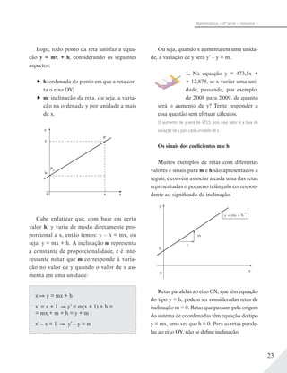 23
Matemática – 3ª série – Volume 1
Ou seja, quando x aumenta em uma unida-
de, a variação de y será y’ – y = m.
1. Na equação y = 473,5x +
+ 12,879, se x variar uma uni-
dade, passando, por exemplo,
de 2008 para 2009, de quanto
será o aumento de y? Tente responder a
essa questão sem efetuar cálculos.
O aumento de y será de 473,5, pois esse valor é a taxa de
variação de y para cada unidade de x.
Os sinais dos coeficientes m e h
Muitos exemplos de retas com diferentes
valores e sinais para m e h são apresentados a
seguir, e convém associar a cada uma das retas
representadas o pequeno triângulo correspon-
dente ao significado da inclinação.
x
y
h
0
1
m
y = mx + h
Retas paralelas ao eixo OX, que têm equação
do tipo y = h, podem ser consideradas retas de
inclinação m = 0. Retas que passam pela origem
do sistema de coordenadas têm equação do tipo
y = mx, uma vez que h = 0. Para as retas parale-
las ao eixo OY, não se define inclinação.
Logo, todo ponto da reta satisfaz a equa-
ção y = mx + h, considerando os seguintes
aspectos:
h: ordenada do ponto em que a reta cor-
ta o eixo OY;
m: inclinação da reta, ou seja, a varia-
ção na ordenada y por unidade a mais
de x.
Cabe enfatizar que, com base em certo
valor h, y varia de modo diretamente pro-
porcional a x, então temos: y – h = mx, ou
seja, y = mx + h. A inclinação m representa
a constante de proporcionalidade, e é inte-
ressante notar que m corresponde à varia-
ção no valor de y quando o valor de x au-
menta em uma unidade:
x y = mx + h
x’ = x + 1 y’ = m(x + 1) + h =
= mx + m + h = y + m
x’ – x = 1 y’ – y = m
 