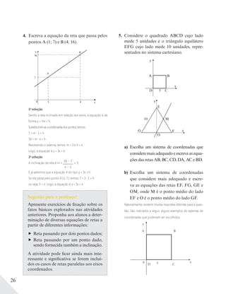 26
4. Escreva a equação da reta que passa pelos
pontos A (1; 7) e B (4; 16).
0 x
y
1
A
B
7
16
4
1a
solução
Sendo a reta inclinada em relação aos eixos, a equação é da
forma y = mx + h.
Substituindoascoordenadasdospontos,temos:
7 = m 1 + h
16 = m 4 + h
Resolvendo o sistema, temos: m = 3 e h = 4.
Logo, a equação é y = 3x + 4.
2a
solução
A inclinação da reta é m =
16 – 7
4 – 1
= 3.
E já sabemos que a equação é do tipo y = 3x + h.
Se ela passa pelo ponto A (1; 7), temos: 7 = 3 1 + h
ou seja, h = 4. Logo, a equação é y = 3x + 4.
5. Considere o quadrado ABCD cujo lado
mede 5 unidades e o triângulo equilátero
EFG cujo lado mede 10 unidades, repre-
sentados no sistema cartesiano.
y
BA
D 5
x
C
y
xF
M
G
10
E
O
a) Escolha um sistema de coordenadas que
consideremaisadequadoeescrevaasequa-
ções das retas AB, BC, CD, DA, AC e BD.
b) Escolha um sistema de coordenadas
que considere mais adequado e escre-
va as equações das retas EF, FG, GE e
OM, onde M é o ponto médio do lado
EF e O é o ponto médio do lado GF.
Naturalmente, existem muitas respostas distintas para a ques-
tão. São indicados a seguir alguns exemplos de sistemas de
coordenadas que poderiam ser escolhidos:
y
BA
D 50 x
C
Sugestão para o professor!
Apresente exercícios de fixação sobre os
fatos básicos explorados nas atividades
anteriores. Proponha aos alunos a deter-
minação de diversas equações de retas a
partir de diferentes informações:
Reta passando por dois pontos dados;
Reta passando por um ponto dado,
sendo fornecida também a inclinação.
A atividade pode ficar ainda mais inte-
ressante e significativa se forem incluí-
dos os casos de retas paralelas aos eixos
coordenados.
 