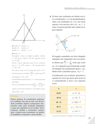 27
Matemática – 3ª série – Volume 1
y
x
F
M
G
10
E
0
a) reta AB: y = 5 reta DC: y = 0
reta AD: x = 0 reta CB: x = 5
reta DB: y = x reta AC: y = –x + 5
b) reta FG: y = 0
calculando a altura do triângulo equilátero, obtemos
h = 5 3; logo, as retas EF e EG têm equações do tipo
y = mx + 5 3;
como a reta EF passa pelo ponto F(5; 0), concluímos
que 0 = m 5 + 5 3, ou seja, m = – 3; a equação de EF é
y = – 3x + 5 3;
do mesmo modo, como EG passa pelo ponto (–5; 0),
concluímos que sua inclinação é
5 3
5
, ou seja, é igual a 3;
sua equação é y = 3 x + 5 3;
a reta OM terá equação do tipo y = m x, uma vez que passa
pela origem.
Como as coordenadas do ponto M são
5
2
;
5 3
5
, cal-
culamos o valor de M e obtemos m = 3; portanto, a equa-
ção de OM é y = 3x.
Professor:
Outros sistemas de coordenadas poderiam
ser escolhidos. Em sala de aula, essa diversi-
dade possibilita algumas comparações inte-
ressantes sobre quais resultados dependem
e quais não dependem de tal escolha. Nesse
momento também é interessante analisar
qual o sistema mais conveniente, no sentido
de simplificar as equações a serem obtidas.
6. Se duas retas inclinadas em relação aos ei-
xos coordenados r1 e r2 são perpendiculares,
então suas inclinações m1 e m2 tem sinais
opostos e são inversas, isto é, m1 m2 = –1,
como é possível perceber pela análise da fi-
gura seguinte:
y
0
x
1
h2
h1
y = m2 x + h2
y = m1 x + h1
m1
m2
Os ângulos assinalados nos dois triângulos
retângulos são congruentes. Isso nos permi-
te afirmar que
m1
1
=
1
–m2
(note que, como
m2 < 0, o segmento que corresponde ao lado
do triângulo tem comprimento igual a – m2).
Sendo assim, concluímos que m1 m2 = –1.
Considerando esse resultado, determine a
equação da reta t que passa pelo ponto A
e é perpendicular à reta r, nos seguintes
casos:
A r
(0; 0) y = 4 – 3x
(0; 4) y = 2x – 5
(0; –3) y = 0,2x + 7
(0; 7) y = –√––3 x + 2
(1; 2) y = 3x + 7
Em cada caso, buscamos a equação da reta que passa pelo
 