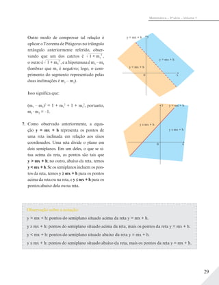 29
Matemática – 3ª série – Volume 1
Outro modo de comprovar tal relação é
aplicar o Teorema de Pitágoras no triângulo
retângulo anteriormente referido, obser-
vando que um dos catetos é √–––––––1 + m1
2
,
o outro é √–––––––1 + m2
2
, e a hipotenusa é m1 – m2
(lembrar que m2 é negativo; logo, o com-
primento do segmento representado pelas
duas inclinações é m1 – m2).
Isso significa que:
(m1 – m2)2
= 1 + m1
2
+ 1 + m2
2
, portanto,
m1 m2 = –1.
7. Como observado anteriormente, a equa-
ção y = mx + h representa os pontos de
uma reta inclinada em relação aos eixos
coordenados. Uma reta divide o plano em
dois semiplanos. Em um deles, o que se si-
tua acima da reta, os pontos são tais que
y > mx + h; no outro, abaixo da reta, temos
y < mx + h. Se os semiplanos incluem os pon-
tos da reta, temos y ≥ mx + h para os pontos
acima da reta ou na reta, e y ≤ mx + h para os
pontos abaixo dela ou na reta.
y
x0
y > mx + h
y < mx + h
y = mx + h
y
x0
y ≥ mx + h
y ≤ mx + h
y = mx + h
Observação sobre a notação:
y > mx + h: pontos do semiplano situado acima da reta y = mx + h.
y ≥ mx + h: pontos do semiplano situado acima da reta, mais os pontos da reta y = mx + h.
y < mx + h: pontos do semiplano situado abaixo da reta y = mx + h.
y ≤ mx + h: pontos do semiplano situado abaixo da reta, mais os pontos da reta y = mx + h.
 