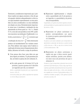 31
Matemática – 3ª série – Volume 1
Entretanto, consideramos importante que o pro-
fessor explore em alguns exercícios o fato de que
tal equação sintetiza adequadamente os dois ca-
sos aqui estudados separadamente: as retas para-
lelas aos eixos coordenados e as retas inclinadas
em relação aos eixos. Particularmente importan-
te, nesse caso, é reconhecer a inclinação da reta
apresentada na forma geral ax + by = c. Sendo
b ≠ 0, a reta não será paralela ao eixo OY e pode-
mos encontrar sua inclinação. Explicitando o va-
lordey,escrevemosy=
–a
b
x+
c
b
enotamosque
a inclinação da reta é m =
–a
b
. Seria interessante
praticar tal reconhecimento em variados exercí-
cios. Para dedicar mais espaço neste Caderno à
exploraçãodetemasmenosfrequentementeabor-
dados, deixamos tal tarefa a cargo do professor.
8. Uma pessoa deve fazer uma dieta em que
deve ingerir, no mínimo, 75 g de proteínas por
dia, servindo-se apenas de certo alimento A.
a) Se cada grama de A fornece 0,15 g de
proteína, quantos gramas de A deverão
ser ingeridos por dia, no mínimo?
Sendo x a quantidade de gramas de A a ser ingerida, deve-
mos ter x 0,15 ≥ 75.
Concluímos, então, que x ≥ 500, ou seja devem ser ingeridos
no mínimo 500 g do alimento A.
b) Represente algebricamente a relação
entre a quantidade x de A em gramas a
ser ingerida e a quantidade y de proteí-
nas correspondente.
A quantidade y em gramas de proteína ingerida é uma fun-
ção da quantidade x em gramas ingeridos do alimento A. En-
tão, temos: y = 0,15x.
c) Represente no plano cartesiano os
pontos correspondentes aos pares
(x; y) para os quais a prescrição da die-
ta é atendida.
Os pares (x; y) do plano cartesiano que correspondem ao
atendimento à prescrição da dieta são os pontos da reta
y=0,15x, tais que x ≥ 500, ou seja, são os pontos da reta
y=0,15x à direita da reta x = 500.
d) Represente no plano cartesiano a
região em que a dieta estaria igual-
mente satisfeita, porém com alimen-
tos mais ricos em proteínas do que o
alimento A.
Os pares (x; y) que correspondem a alimentos mais ricos em
proteínas do que A são tais que y > 0,15x, ou seja, ingerindo-se
x gramas, a quantidade y de proteínas será maior do que 0,15x:
trata-se da região acima da reta y = 0,15x; como devemos
ter a ingestão de, no mínimo, 75g de proteína, então y ≥ 75,
e devemos considerar, na região y > 0,15x, apenas os pontos
acima da ou na reta y=75.
 
