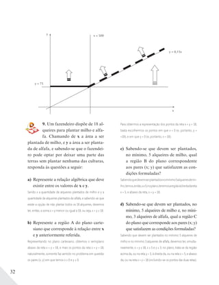 32
9. Um fazendeiro dispõe de 18 al-
queires para plantar milho e alfa-
fa. Chamando de x a área a ser
plantada de milho, e y a área a ser planta-
da de alfafa, e sabendo-se que o fazendei-
ro pode optar por deixar uma parte das
terras sem plantar nenhuma das culturas,
responda às questões a seguir:
a) Represente a relação algébrica que deve
existir entre os valores de x e y.
Sendo x a quantidade de alqueires plantados de milho e y a
quantidade de alqueires plantados de alfafa, e sabendo-se que
existe a opção de não plantar todos os 18 alqueires, devemos
ter, então, a soma x + y menor ou igual a 18, ou seja, x + y ≤ 18.
b) Represente a região A do plano carte-
siano que corresponde à relação entre x
e y anteriormente referida.
Representando no plano cartesiano, obtemos o semiplano
abaixo da reta x + y = 18, e mais os pontos da reta x + y = 18;
naturalmente, somente faz sentido no problema em questão
os pares (x; y) em que temos x ≥ 0 e y ≥ 0.
y = 75
x = 500
y = 0,15x
x
y
Para obtermos a representação dos pontos da reta x + y = 18,
basta escolhermos os pontos em que x = 0 (e, portanto, y =
=18), e em que y = 0 (e, portanto, x = 18).
c) Sabendo-se que devem ser plantados,
no mínimo, 5 alqueires de milho, qual
a região B do plano correspondente
aos pares (x; y) que satisfazem as con-
dições formuladas?
Sabendoquedevemserplantadosnomínimo5alqueiresdemi-
lho,temos,então,x≥5;noplano,teremosaregiãoàdireitadareta
x = 5, e abaixo da reta, x + y = 18.
d) Sabendo-se que devem ser plantados, no
mínimo, 5 alqueires de milho e, no míni-
mo, 3 alqueires de alfafa, qual a região C
do plano que corresponde aos pares (x; y)
que satisfazem as condições formuladas?
Sabendo que devem ser plantados no mínimo 5 alqueires de
milho e no mínimo 3 alqueires de alfafa, devemos ter, simulta-
neamente, x + y ≤ 18, x ≥ 5 e y ≥ 3; no plano, trata-se da região
acima da, ou na reta y = 3, à direita da, ou na reta x = 5, e abaixo
da, ou na reta x + y = 18 (incluindo-se os pontos das duas retas).
 