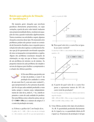 34
Roteiro para aplicação da Situação
de Aprendizagem 3
De maneira geral, situações que envolvem
grandezas diretamente proporcionais, ou cujas
variações, a partir de certo valor inicial, traduzem
umaproporcionalidadedireta,resultamemequa-
ções de retas, quando traduzidas algebricamente.
Vamos examinar, nas atividades a seguir, algumas
situações concretas desse tipo. Os enunciados dos
problemas podem não parecer usuais no conteú-
dodeGeometriaAnalítica,masorequisitoparaa
soluçãodetodoseleséapenasoconhecimentobá-
sico que já foi apresentado envolvendo equações
de retas ou inequações correspondentes a regiões.
Alguns dos problemas examinam situações de
otimização, ou seja, em que se busca a solução
de um problema de máximo ou de mínimo. As
perguntas iniciais de cada problema são simples e
servem de degraus para facilitar a compreensão e
a solução das últimas questões.
1.Emumafábricaqueproduzum
só tipo de produto, o custo C da
produção de x unidades é a soma
de um custo fixo C0 com um custo variável C1,
queéproporcionalax.Seoprocessodeprodu-
ção for tal que cada unidade produzida a mais
tenha sempre o mesmo custo, independente-
mente do valor de x, então C1 = kx, onde k re-
presenta o custo de cada unidade do produto.
Emumafábricacomoadescritaacima,tem-se:
C = 3 000 + 150x (x é o número de artigos; C é
o custo da produção em reais).
a) Esboce o gráfico de C em função de x.
O gráﬁco de C = 3000 + 150x é uma reta de inclinação
m = 150, cortando o eixo OY, em que está representado o
custo C, no ponto (0; 3 000):
C = 3 000 + 150x
C
x
3000
150
1
b) Para qual valor de x o custo fixo se igua-
la ao custo variável?
O custo ﬁxo é 3 000 e o custo variável é 150x; eles são iguais
quando x = 20.
C = 3 000 + 150xC
3000
1
150
C1 = 150x
20
x
c) A partir de qual valor de x o custo fixo
passa a representar menos de 10% do
custo total da produção?
O custo ﬁxo passará a corresponder a 10% do custo total na
seguinte situação:
3000 = 10% de (3000 + 150x), ou seja, na seguinte situação
3000 = 0,1(3000 + 150x), e então x = 180.
2. Uma fábrica produz dois tipos de produtos:
A e B. A quantidade produzida diariamente
de A é igual a x, e a quantidade diária de B
é igual a y. O processo de produção é tal que
 