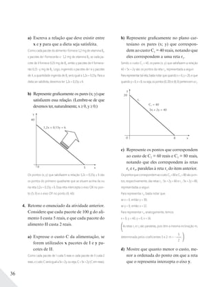 36
a) Escreva a relação que deve existir entre
x e y para que a dieta seja satisfeita.
Como cada pacote do alimento I fornece 1,2 mg de vitamina B2,
x pacotes de I fornecerão x 1,2 mg de vitamina B2; se cada pa-
cote de II fornece 0,15 mg de B2, então y pacotes de II fornece-
rão 0,15 y mg de B2. Logo, ingerindo x pacotes de I e y pacotes
de II, a quantidade ingerida de B2 será igual a 1,2x + 0,15y. Para a
dieta ser satisfeita, devemos ter 1,2x + 0,15y ≥ 6.
b) Represente graficamente os pares (x; y) que
satisfazem essa relação. (Lembre-se de que
devemos ter, naturalmente, x ≥ 0, y ≥ 0.)
y
x0 5
1,2x + 0,15y = 6
40
Os pontos (x; y) que satisfazem a relação 1,2x + 0,15y ≥ 6 são
os pontos do primeiro quadrante que se situam acima da ou
na reta 1,2x + 0,15y = 6. Essa reta intercepta o eixo OX no pon-
to (5; 0) e o eixo OY no ponto (0; 40).
4. Retome o enunciado da atividade anterior.
Considere que cada pacote de 100 g do ali-
mento I custa 5 reais, e que cada pacote do
alimento II custa 2 reais.
a) Expresse o custo C da alimentação, se
forem utilizados x pacotes de I e y pa-
cotes de II.
Como cada pacote de I custa 5 reais e cada pacote de II custa 2
reais,ocustoCseráiguala5x+2y,ouseja,C=5x+2y(Cemreais).
b) Represente graficamente no plano car-
tesiano os pares (x; y) que correspon-
dem ao custo C1 = 40 reais, notando que
eles correspondem a uma reta r1.
Sendo o custo C1 = 40, os pares (x; y) que satisfazem a relação
40 = 5x + 2y são os pontos da reta r1, representada a seguir.
Pararepresentartalreta,bastanotarquequandox=0,y=20,eque
quandoy=0,x=8,ouseja,ospontos(0;20)e(8;0)pertencemar1.
y
x
20
C1 = 40
5x + 2y = 40
r1
0 8
c) Represente os pontos que correspondem
ao custo de C2 = 60 reais e C3 = 80 reais,
notando que eles correspondem às retas
r2 e r3, paralelas à reta r1 do item anterior.
OspontosquecorrespondemaocustoC2 =60eC3 =80sãopon-
tos, respectivamente, das retas r2 : 5x + 2y = 60 e r3 : 5x + 2y = 80,
representadas a seguir.
Para representar r2, basta notar que:
se x = 0, então y = 30;
se y = 0, então x = 12.
Para representar r3, analogamente, temos:
x = 0, y = 40; y = 0, x = 16.
As retas r2 e r3 são paralelas, pois têm a mesma inclinação m,
determinada pelos coeﬁcientes 5 e 2: m = –
5
2
.
d) Mostre que quanto menor o custo, me-
nor a ordenada do ponto em que a reta
que o representa intercepta o eixo y.
 
