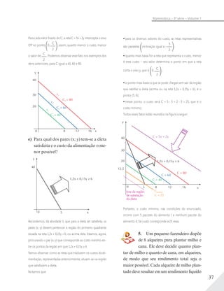 37
Matemática – 3ª série – Volume 1
Para cada valor ﬁxado de C, a reta C = 5x + 2y intercepta o eixo
OY no ponto 0;
C
2
; assim, quanto menor o custo, menor
o valor de
C
2
. Podemos observar esse fato nos exemplos dos
itens anteriores, para C igual a 40, 60 e 80.
y
x0 8 12 16
r2
r1
C1 = 40
C2 = 60
C3 = 80
r3
40
30
20
e) Para qual dos pares (x; y) tem-se a dieta
satisfeita e o custo da alimentação o me-
nor possível?
y
x0 5
40
1,2x + 0,15y ≥ 6
Recordemos, da atividade 3, que para a dieta ser satisfeita, os
pares (x; y) devem pertencer à região do primeiro quadrante
situada na reta 1,2x + 0,15y = 6, ou acima dela. Estamos, agora,
procurando o par (x; y) que corresponde ao custo mínimo en-
tre os pontos da região em que 1,2x + 0,15y ≥ 6.
Vamos observar como as retas que traduzem os custos da ali-
mentação, representadas anteriormente, situam-se na região
que satisfazem a dieta.
Notamos que:
para os diversos valores do custo, as retas representativas
são paralelas inclinação igual a –
5
2
;
quanto mais baixa for a reta que representa o custo, menor
é esse custo – seu valor determina o ponto em que a reta
corta o eixo y, que é 0;
C
2
;
o ponto mais baixo a que se pode chegar sem sair da região
que satisfaz a dieta (acima ou na reta 1,2x + 0,15y = 6), é o
ponto (5; 0);
nesse ponto, o custo será C = 5 5 + 2 0 = 25, que é o
custo mínimo.
Todos esses fatos estão reunidos na ﬁgura a seguir:
y
x850 12
20
16
1,2x + 0,15y ≥ 6
C = 5x + 2y
C = 80
C = 60
C = 40
fora da região
de satisfação
da dieta
Cmínimo
C = 25
30
12,5
40
Portanto, o custo mínimo, nas condições do enunciado,
ocorre com 5 pacotes do alimento I e nenhum pacote do
alimento II; tal custo corresponde a 25 reais.
5. Um pequeno fazendeiro dispõe
de 8 alqueires para plantar milho e
cana. Ele deve decidir quanto plan-
tar de milho e quanto de cana, em alqueires,
de modo que seu rendimento total seja o
maior possível. Cada alqueire de milho plan-
tado deve resultar em um rendimento líquido
 