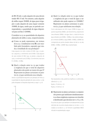 38
de R$ 20 mil, e cada alqueire de cana deverá
render R$ 15 mil. No entanto, cada alqueire
de milho requer 20000L de água para irriga-
ção e cada alqueire de cana requer somente
10000L de água, sendo que, no período cor-
respondente, a quantidade de água disponí-
vel para tal fim é 120000L.
Considere x e y as quantidades de alqueires
plantados de milho e cana, respectivamente.
a) Como se pode representar, em termos
de x e y, o rendimento total R a ser rece-
bido pelo fazendeiro, supondo que ven-
da a totalidade de sua produção?
Cada alqueire de milho renderá 20 000; logo, se plan-
tar x alqueires, o rendimento será 20 000x. Cada alqueire
de cana renderá 15 000; logo, se plantar y alqueires de
cana, o rendimento será 15 000y. O rendimento total será
R = 20 000x + 15 000y.
b) Qual a relação entre x e y que traduz
a exigência de que o total de alqueires
plantados não pode ser maior do que 8?
Represente no plano cartesiano os pon-
tos (x; y) que satisfazem essa relação.
Sendo x a quantidade de alqueires a ser plantados de milho e y
a quantidade de alqueires plantados de cana, a soma x + y não
pode ultrapassar os 8 alqueires disponíveis, ou seja: x + y ≤ 8.
y
x8
8
x + y ≤ 8
c) Qual é a relação entre x e y que traduz
a exigência de que o total de água a ser
utilizado não pode superar os 120000L?
Represente no plano cartesiano os pon-
tos (x; y) que satisfazem essa relação.
Como cada alqueire de milho requer 20000L de água, x al-
queires requererão 20000x L; da mesma forma, y alqueires de
cana utilizarão 10000y L de água. Assim, o total de litros de
água utilizados será 20000x + 10000y, e não poderá ultrapas-
sar o limite de 120000, ou seja: 20000x + 10000y ≤ 120000. Isso
corresponde aos pontos situados abaixo da reta ou na reta
20000x + 10000y = 120000. Veja a representação:
y
12
0 6 8
2x + y = 12
2x + y ≤ 12
x
Para representar a reta, podemos simpliﬁcar os coeﬁcientes,
obtendo 2x + y = 12.
para x = 0, temos y = 12;
para y = 0, temos x = 6.
d) Represente no plano cartesiano o conjunto
dospontosquesatisfazemsimultaneamen-
te as duas exigências expressas nos itens b e
c (lembrando que devemos ter x ≥ 0, y ≥ 0).
Os pontos do plano que satisfazem simultaneamente as duas
restrições são os pontos situados abaixo ou na reta x + y = 8,
e abaixo ou na reta 2x + y = 12. Formam o quadrilátero ABCD
indicado na representação a seguir.
 