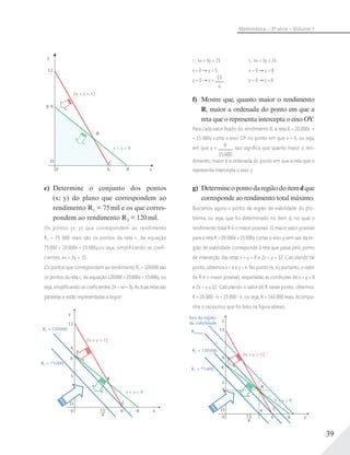 39
Matemática – 3ª série – Volume 1
r1: 4x + 3y = 15 r2: 4x + 3y = 24
x = 0 y = 5 x = 0 y = 8
y = 0 x =
15
4
y = 0 x = 6
f) Mostre que, quanto maior o rendimento
R, maior a ordenada do ponto em que a
reta que o representa intercepta o eixo OY.
Para cada valor ﬁxado do rendimento R, a reta R = 20 000x +
+ 15 000y corta o eixo OY no ponto em que x = 0, ou seja,
em que y =
R
15000
. Isso signiﬁca que quanto maior o ren-
dimento, maior é a ordenada do ponto em que a reta que o
representa intercepta o eixo y.
g) Determineopontodaregiãodoitemdque
corresponde ao rendimento total máximo.
Buscamos agora o ponto da região de viabilidade do pro-
blema, ou seja, que foi determinado no item d, no qual o
rendimento total R é o maior possível. O maior valor possível
para a reta R = 20 000x + 15 000y cortar o eixo y sem sair da re-
gião de viabilidade corresponde à reta que passa pelo ponto
de interseção das retas x + y = 8 e 2x + y = 12. Calculando tal
ponto, obtemos x = 4 e y = 4. No ponto (4; 4), portanto, o valor
de R é o maior possível, respeitadas as condições de x + y ≤ 8
e 2x + y ≤ 12. Calculando o valor de R nesse ponto, obtemos:
R = 20 000 4 + 15 000 4, ou seja, R = 140 000 reais. Acompa-
nhe o raciocínio que foi feito na ﬁgura abaixo:
fora da região
da viabilidade
Rmáximo
4
4
y
12
B
x + y = 8
8615___
4
x
C
R2 = 120000
2x + y = 12
R1 = 75000
A
5
D
0
8
y
12
8 A
D C
B
0 6 8
2x + y = 12
x + y = 8
x
e) Determine o conjunto dos pontos
(x; y) do plano que correspondem ao
rendimento R1 = 75mil e os que corres-
pondem ao rendimento R2 = 120mil.
Os pontos (x; y) que correspondem ao rendimento
R1 = 75 000 reais são os pontos da reta r1 de equação
75 000 = 20 000x + 15 000y,ou seja, simplificando os coefi-
cientes, 4x + 3y = 15.
Os pontos que correspondem ao rendimento R2 = 120000 são
os pontos da reta r2 de equação 120000 = 20000x + 15000y, ou
seja, simpliﬁcando os coeﬁcientes, 24 = 4x + 3y. As duas retas são
paralelas e estão representadas a seguir:
y
12
8
B
x + y = 8
8615___
4
x
C
R2 = 120000
2x + y = 12
R1 = 75000
A
5
D
0
 