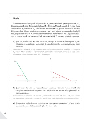 40
Desafio!
Umafábricautilizadoistiposdemáquinas,M1 eM2,paraproduzirdoistiposdeprodutos,P1 eP2.
Cada unidade de P1 exige 2 horas de trabalho de M1 e 2 horas de M2; cada unidade de P2 exige 1 hora
de trabalho de M1 e 4 horas de M2. Sabe-se que as máquinas M1 e M2 podem trabalhar, no máximo,
10horaspordiae16horaspordia,respectivamente,equeolucrounitário,navendadeP1,éiguala40
reais, enquanto na venda de P2, o lucro unitário é de 60 reais. Representando por x a quantidade diá-
ria a ser produzida de P1 e por y a quantidade a ser produzida de P2, responda às questões seguintes:
a) Qual é a relação entre x e y de modo que o tempo de utilização da máquina M1 não
ultrapasse as horas diárias permitidas? Represente os pontos correspondentes no plano
cartesiano.
Cada unidade de P1 utiliza 2 h de M1; cada unidade de P2 utiliza 1 h de M1; logo, produzindo-se x unidades de P1 e y unidades de
P2, a máquina M1 ﬁcará ocupada x 2 + y 1 horas. Como M1 poderá trabalhar no máximo 10 h, devemos ter 2x + 1y ≤ 10. Corres-
ponde à região do plano abaixo da ou na reta 2x + y = 10 (ver a seguir).
y
x8
2x + 4y ≤ 16
4
y
x5
10
2x + y ≤ 10
b) Qual é a relação entre x e y de modo que o tempo de utilização da máquina M2 não
ultrapasse as horas diárias permitidas? Represente os pontos correspondentes no
plano cartesiano.
Da mesma maneira, ao item anterior, cada unidade de P1 utiliza 2 h de M2, e cada unidade de P2 utiliza 4 h de M2. Logo, x unidades
de P1 e y unidades de P2 utilizarão 2x + 4y horas de M2, e devemos ter 2x + 4y ≤ 16. O gráﬁco está representado anteriormente.
c) Represente a região do plano cartesiano que corresponde aos pontos (x; y) que satisfa-
zem simultaneamente às duas restrições dos itens a e b.
 