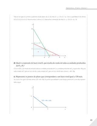 41
Matemática – 3ª série – Volume 1
Trata-se da região do primeiro quadrante situada abaixo das ou nas retas 2x + y = 10 e 2x + 4y = 16; é o quadrilátero A de vértices
(0; 0), (5; 0), (0; 4) e (4; 2). Para encontrar o vértice (4; 2), basta achar a interseção das retas 2x + y = 10 e 2x + 4y = 16
y
x85
2
2x + 4y ≤ 16
A
2x + y ≤ 104
10
4
d) Qual é a expressão do lucro total L que resulta da venda de todas as unidades produzidas
de P1 e P2?
O lucro total L, que resulta da venda de todas as x unidades produzidas de P1 e y unidades produzidas de P2, é igual a 40x + 60y, pois
cada unidade de P1 gera um lucro de 40, e cada unidade de P2 gera um lucro de 60. Assim, temos L = 40x + 60y.
e) Represente os pontos do plano que correspondem a um lucro total igual a 120 reais.
Se o lucro L for igual a 120 reais, temos: 120 = 40x + 60y. Os pontos que satisfazem a essa relação pertencem a uma reta, represen-
tada a seguir:
y
x3
2
0
120 = 40x + 60y
 