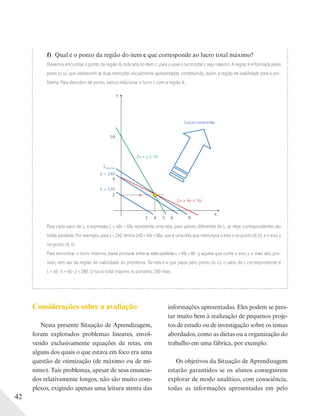 42
f) Qual é o ponto da região do item c que corresponde ao lucro total máximo?
Devemos encontrar o ponto da região A, indicada no item c, para o qual o lucro total L seja máximo. A região A é formada pelos
pares (x; y), que obedecem às duas restrições inicialmente apresentadas, constituindo, assim, a região de viabilidade para o pro-
blema. Para descobrir tal ponto, vamos relacionar o lucro L com a região A.
2x + 4y ≤ 16
y
10
8653 4
x
2
2x + y ≤ 10
Lmáximo
L = 240
Lucro crescente
A
L = 120
4
Para cada valor de L, a expressão L = 40x + 60y representa uma reta; para valores diferentes de L, as retas correspondentes são
todas paralelas. Por exemplo, para L = 240, temos 240 = 40x + 60y, que é uma reta que intercepta o eixo x no ponto (6; 0), e o eixo y
no ponto (0; 4).
Para encontrar o lucro máximo, basta procurar entre as retas paralelas L = 40x + 60 y aquela que corta o eixo y o mais alto pos-
sível, sem sair da região de viabilidade do problema. Tal reta é a que passa pelo ponto (4; 2); o valor de L correspondente é
L = 40 4 + 60 2 = 280. O lucro total máximo é, portanto, 280 reais.
Considerações sobre a avaliação
Nesta presente Situação de Aprendizagem,
foram explorados problemas lineares, envol-
vendo exclusivamente equações de retas, em
alguns dos quais o que estava em foco era uma
questão de otimização (de máximo ou de mí-
nimo). Tais problemas, apesar de seus enuncia-
dos relativamente longos, não são muito com-
plexos, exigindo apenas uma leitura atenta das
informações apresentadas. Eles podem se pres-
tar muito bem à realização de pequenos proje-
tos de estudo ou de investigação sobre os temas
abordados, como as dietas ou a organização do
trabalho em uma fábrica, por exemplo.
Os objetivos da Situação de Aprendizagem
estarão garantidos se os alunos conseguirem
explorar de modo analítico, com consciência,
todas as informações apresentadas em pelo
 