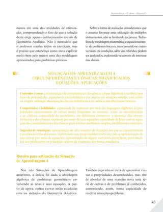 43
Matemática – 3ª série – Volume 1
menos em uma das atividades de otimiza-
ção, compreendendo o fato de que a solução
desta exige apenas conhecimentos iniciais de
Geometria Analítica. Não é necessário que
o professor resolva todos os exercícios, mas
é preciso que estabeleça como meta explorar
muito bem pelo menos uma das modelagens
apresentadas para problemas práticos.
Sobre a forma de avaliação, consideramosque
o assunto favorece uma utilização de múltiplos
instrumentos, não se limitando às provas. Traba-
lhos de modelagem matemática e equacionamen-
to de problemas lineares, incorporando-se outras
variáveis ou condições, além das referidas, podem
ser realizados, explorando-se centros de interesse
dos alunos.
Conteúdos e temas: caracterização da circunferência e das cônicas (elipse, hipérbole e parábola) por
meio de propriedades; equações da circunferência e das cônicas em situações simples, com centro
na origem; utilização das equações das circunferências e das cônicas em diferentes contextos.
Competências e habilidades: capacidade de expressar por meio da linguagem algébrica as pro-
priedades características de curvas muito frequentes na natureza, como as circunferências
e as cônicas; capacidade de reconhecer, em diferentes contextos, a presença das circun-
ferências e das cônicas, expressas por meio de suas equações; capacidade de lidar com as equa-
ções das circunferências e das cônicas para resolver problemas simples, em diferentes contextos.
Sugestão de estratégias: apresentação de um conjunto de situações em que as circunferências
e as cônicas estão presentes, explorando suas propriedades tendo em vista a representação de
tais curvas por meio de equações; apresentação de alguns exercícios exemplares, para sinali-
zar aos professores os principais centros de interesses dos temas estudados.
Roteiro para aplicação da Situação
de Aprendizagem 4
Nas três Situações de Aprendizagem
anteriores, a ênfase foi dada à abordagem
algébrica de problemas geométricos en-
volvendo as retas e suas equações. A par-
tir de agora, outras curvas serão estudadas
com os métodos da Geometria Analítica.
Também aqui não se trata de apresentar cur-
vas e propriedades desconhecidas, mas sim
de abordar de uma maneira nova uma sé-
rie de curvas e de problemas já conhecidos,
aumentando, assim, nossa capacidade de
resolver situações-problema.
SITUAÇÃO DE APRENDIZAGEM 4
CIRCUNFERÊNCIAS E CÔNICAS: SIGNIFICADOS,
EQUAÇÕES, APLICAÇÕES
 