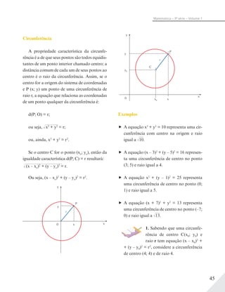 45
Matemática – 3ª série – Volume 1
Circunferência
A propriedade característica da circunfe-
rência é a de que seus pontos são todos equidis-
tantes de um ponto interior chamado centro; a
distância comum de cada um de seus pontos ao
centro é o raio da circunferência. Assim, se o
centro for a origem do sistema de coordenadas
e P (x; y) um ponto de uma circunferência de
raio r, a equação que relaciona as coordenadas
de um ponto qualquer da circunferência é:
d(P; O) = r;
ou seja, x2
+ y2
= r;
ou, ainda, x2
+ y2
= r2
.
Se o centro C for o ponto (xo; yo), então da
igualdade característica d(P; C) = r resultará:
(x – xo)2
+ (y – yo)2
= r.
Ou seja, (x – xo)2
+ (y – yo)2
= r2
.
y
xx0
y
r
P
√––––––
√–––––––––––––––––
y
x
xx0
0
y
y0
r
C
P
Exemplos
A equação x2
+ y2
= 10 representa uma cir-
cunferência com centro na origem e raio
igual a √––10.
A equação (x – 3)2
+ (y – 5)2
= 16 represen-
ta uma circunferência de centro no ponto
(3; 5) e raio igual a 4.
A equação x2
+ (y – 1)2
= 25 representa
uma circunferência de centro no ponto (0;
1) e raio igual a 5.
A equação (x + 7)2
+ y2
= 13 representa
uma circunferência de centro no ponto (–7;
0) e raio igual a √––13.
1. Sabendo que uma circunfe-
rência de centro C(x0; y0) e
raio r tem equação (x – x0)2
+
+ (y – y0)2
= r2
, considere a circunferência
de centro (4; 4) e de raio 4.
 