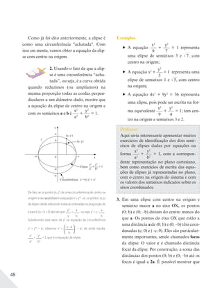 48
Como já foi dito anteriormente, a elipse é
como uma circunferência "achatada". Com
isso em mente, vamos obter a equação da elip-
se com centro na origem.
2. Usando o fato de que a elip-
se é uma circunferência “acha-
tada”, ou seja, é a curva obtida
quando reduzimos (ou ampliamos) na
mesma proporção todas as cordas perpen-
diculares a um diâmetro dado, mostre que
a equação da elipse de centro na origem e
com os semieixos a e b é
x2
a2
+
y2
b2
= 1.
y
0 x
x2
a2
+ = 1
y2
b2
x2
+(y’
)2
= a2
(x; y’
)
(x; y)
Elipse
Circunferência
–a
–a
l
a
–b
a
b
De fato, se os pontos (x; y’) de uma circunferência de centro na
origem e raio a satisfazem a equação x2
+ y’2
= a2
, os pontos (x; y)
da elipse obtida reduzindo todas as ordenadas na proporção de
a para b (a > b > 0) são tais que
y’
y
=
a
b
, ou seja, y’ = y
a
b
.
Substituindo esse valor de y’ na equação da circunferência
x2
+ y’2
= a2
, obtemos x2
+
y a
b
2
= a2
, de onde resulta:
x2
a2
+
y2
b2
= 1, que é a equação da elipse.
Exemplos
A equação
x2
9
+
y2
7
= 1 representa
uma elipse de semieixos 3 e √––7, com
centro na origem;
A equação x2
+
y2
5
= 1 representa uma
elipse de semieixos 1 e √––5, com centro
na origem;
A equação 4x2
+ 9y2
= 36 representa
uma elipse, pois pode ser escrita na for-
ma equivalente
x2
9
+
y2
4
= 1; tem cen-
tro na origem e semieixos 3 e 2.
Professor:
Aqui seria interessante apresentar muitos
exercícios de identificação dos dois semi-
eixos de elipses dadas por equações na
forma
x2
a2
+
y2
b2
= 1, com a correspon-
dente representação no plano cartesiano,
bem como exercícios de escrita das equa-
ções de elipses já representadas no plano,
com o centro na origem do sistema e com
os valores dos semieixos indicados sobre os
eixos coordenados.
3. Em uma elipse com centro na origem e
semieixo maior a no eixo OX, os pontos
(0; b) e (0; –b) distam do centro menos do
que a. Os pontos do eixo OX que estão a
uma distância a de (0; b) e (0; –b) têm coor-
denadas (c; 0) e (–c; 0). Eles são particular-
mente importantes, sendo chamados focos
da elipse. O valor c é chamado distância
focal da elipse. Por construção, a soma das
distâncias dos pontos (0; b) e (0; –b) até os
focos é igual a 2a. É possível mostrar que
 