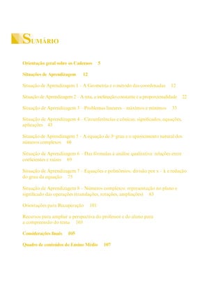 SUMÁRIO
Orientação geral sobre os Cadernos 5
Situações de Aprendizagem 12
Situação de Aprendizagem 1 – A Geometria e o método das coordenadas 12
Situação de Aprendizagem 2 – A reta, a inclinação constante e a proporcionalidade 22
Situação de Aprendizagem 3 – Problemas lineares – máximos e mínimos 33
Situação de Aprendizagem 4 – Circunferências e cônicas: significados, equações,
aplicações 43
Situação de Aprendizagem 5 – A equação de 3o
grau e o aparecimento natural dos
números complexos 60
Situação de Aprendizagem 6 – Das fórmulas à análise qualitativa: relações entre
coeficientes e raízes 69
Situação de Aprendizagem 7 – Equações e polinômios: divisão por x – k e redução
do grau da equação 75
Situação de Aprendizagem 8 – Números complexos: representação no plano e
significado das operações (translações, rotações, ampliações) 83
Orientações para Recuperação 101
Recursos para ampliar a perspectiva do professor e do aluno para
a compreensão do tema 103
Considerações finais 105
Quadro de conteúdos do Ensino Médio 107
 