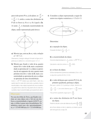 49
Matemática – 3ª série – Volume 1
para todo ponto P (x; y) do plano, se
x2
a2
+
+
y2
b2
= 1, então a soma das distâncias de
P até os focos (c; 0) e (–c; 0) é igual a 2a.
A razão c
a
é chamada excentricidade da
elipse, sendo representada pela letra e.
y
0 x–a a
–b
–c c
a a
b
a) Mostre que, entre a, b e c, vale a relação
a2
= b2
+ c2
.
Observando o triângulo retângulo formado na ﬁgura, de hi-
potenusa a e catetos b e c, concluímos que a2
= b2
+ c2
.
b) Mostre que, fixado o valor de a, quanto
menor for o valor de b, mais a excentrici-
dade se aproxima de 1 e a elipse se aproxi-
ma de um segmento de reta; quanto mais
próximo de a for o valor de b, mais a ex-
centricidade se aproxima de zero e a elipse
se aproxima de uma circunferência.
Como c = a2
– b2
notamos que, sendo ﬁxado o valor de a,
quanto maior for o valor de b, menor será c, e portanto, menor a
excentricidade, e mais a elipse se aproxima de uma circunferên-
cia; quanto menor o valor de b, mais próximo de a é o valor de c,
e portanto, maior é a excentricidade, que se aproxima do valor 1.
Observação:
No caso da órbita da Terra, que Kepler con-
cluiu ser uma elipse com o Sol em um dos
focos, a excentricidade e é igual a 0,01675, ou
seja, a órbita é quase uma circunferência. Os
semieixos, nesse caso, são, aproximadamen-
te, a = 153 493 000 km e b = 153 454 000 km.
4. Considere a elipse representada a seguir de
centro na origem e semieixos a = 13 e b = 5.
y
x
F2F1
5
13
13
c
Determine:
a) a equação da elipse;
A equação da elipse é
x2
132
+
y2
52
= 1
b) a excentricidade da elipse;
A excentricidade da elipse é e =
c
a
, sendo c = 132
– 52
= 12.
Calculando o valor de e, temos: e =
12
13
= 0,923.
c) os focos da elipse;
Os focos da elipse são os pontos de coordenadas (c; 0) e (–c; 0),
ou seja, são os pontos (12; 0) e (–12; 0).
d) o valor de k para que o ponto P (5; k), do
primeiro quadrante, pertença à elipse;
Para que o ponto (5; k) pertença à elipse, devemos ter
52
132
+
k2
52
= 1, de onde obtemos que k = ±
60
13
. Sendo
P do primeiro quadrante, segue que k =
60
13
.
e) a soma das distâncias de P aos focos
da elipse.
Podemos calcular a soma das distâncias do ponto P 5;
60
13
até os focos obtidos no item c); sabemos, no entanto, que tal
valor será igual a 2a, ou seja, a 26.
 
