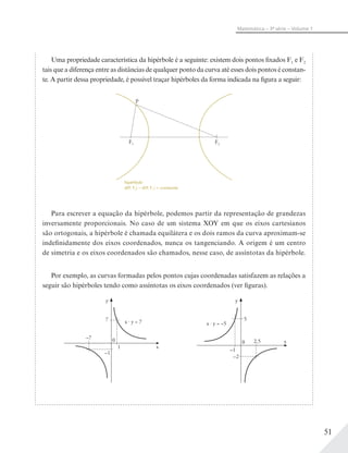 51
Matemática – 3ª série – Volume 1
Uma propriedade característica da hipérbole é a seguinte: existem dois pontos fixados F1 e F2
tais que a diferença entre as distâncias de qualquer ponto da curva até esses dois pontos é constan-
te. A partir dessa propriedade, é possível traçar hipérboles da forma indicada na figura a seguir:
F1 F2
P
hipérbole
d(P, F2) – d(P, F1) = constante
Para escrever a equação da hipérbole, podemos partir da representação de grandezas
inversamente proporcionais. No caso de um sistema XOY em que os eixos cartesianos
são ortogonais, a hipérbole é chamada equilátera e os dois ramos da curva aproximam-se
indefinidamente dos eixos coordenados, nunca os tangenciando. A origem é um centro
de simetria e os eixos coordenados são chamados, nesse caso, de assíntotas da hipérbole.
Por exemplo, as curvas formadas pelos pontos cujas coordenadas satisfazem as relações a
seguir são hipérboles tendo como assíntotas os eixos coordenados (ver figuras).
x
y
x · y = 7
0 x
y
x · y = –5
0
7 5
2,5
–2
–1
–7
1
–1
 