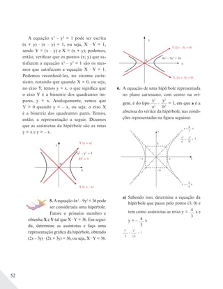 52
A equação x2
– y2
= 1 pode ser escrita
(x + y) (x – y) = 1, ou seja, X Y = 1,
sendo Y = (x – y) e X = (x + y); podemos,
então, verificar que os pontos (x; y) que sa-
tisfazem a equação x2
– y2
= 1 são os mes-
mos que satisfazem a equação X Y = 1.
Podemos reconhecê-los, no sistema carte-
siano, notando que quando X = 0, ou seja,
no eixo Y, temos y = x, o que significa que
o eixo Y é a bissetriz dos quadrantes ím-
pares, y = x. Analogamente, vemos que
Y = 0 quando y = – x, ou seja, o eixo X
é a bissetriz dos quadrantes pares. Temos,
então, a representação a seguir. Dizemos
que as assíntotas da hipérbole são as retas
y = x e y = – x.
x
y
x2
– y2
= 1
XY = 1
X (y = – x)
Y (y = x)
0
5. A equação 4x2
– 9y2
= 36 pode
ser considerada uma hipérbole.
Fatore o primeiro membro e
obtenha X e Y tal que X Y = 36. Em segui-
da, determine as assíntotas e faça uma
representação gráfica da hipérbole, obtendo
(2x – 3y) (2x + 3y) = 36, ou seja, X Y = 36.
x
0
y
4x2
– 9y2
= 36
Y (2x – 3y = 0)
X (2x + 3y = 0)
6. A equação de uma hipérbole representada
no plano cartesiano, com centro na ori-
gem, é do tipo
x2
a2
–
y2
b2
= 1, em que a é a
abscissa do vértice da hipérbole, nas condi-
ções representadas na figura seguinte:
– a a
y
b
x
– b
y xb
a
=
b
–y x
a
=
x2
a2
–
y2
b2
= 1
a) Sabendo isso, determine a equação da
hipérbole que passa pelo ponto (3; 0) e
tem como assíntotas as retas y = 4
3
x e
y = – 4
3
x
x2
9
=
y2
16
= 1
 