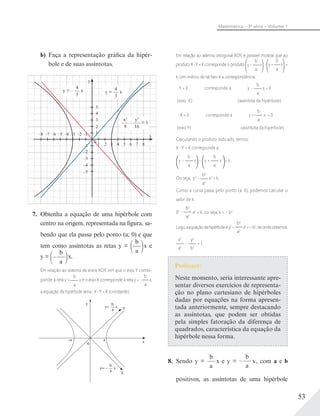 53
Matemática – 3ª série – Volume 1
b) Faça a representação gráfica da hipér-
bole e de suas assíntotas.
y
–1 4 62 3 51
–3
–5
–2
–4
4
2
5
3
1
0
–1–3 –2–4 x
7 8
–5–6–7–8
y = –
4
3
x y =
4
3
x
x2
9
–
y2
16
= 1
7. Obtenha a equação de uma hipérbole com
centro na origem, representada na figura, sa-
bendo que ela passa pelo ponto (a; 0) e que
tem como assíntotas as retas y = (
b
a )x e
y = (–
b
a )x.
Em relação ao sistema de eixos XOY, em que o eixo Y corres-
ponde à reta y =
b
a
x e o eixo X corresponde à reta y = –
b
a
x,
a equação da hipérbole seria : X Y = K (constante).
X
Y
–a a
0
y
x
y= – x
b
a
y= x
b
a
Em relação ao sistema ortogonal XOY, é possível mostrar que ao
produtoX Y=Kcorrespondeoproduto y–
b
a
x y+
b
a
x =
k.Um indício de tal fato é a correspondência:
Y = 0 corresponde a y –
b
a
x = 0
(eixo X) (assíntota da hipérbole)
X = 0 corresponde a y +
b
a
x = 0
(eixo Y) (assíntota da hipérbole)
Calculando o produto indicado, temos:
X Y = K corresponde a
y –
b
a
x y +
b
a
x = k.
Ou seja, y2
−
b2
a2
x2
= k.
Como a curva passa pelo ponto (a; 0), podemos calcular o
valor de k:
02
–
b2
a2
a2
= k, ou seja, k = – b2
Logo,aequaçãodahipérboleéy2
–
b2
a2
x2
=–b2
,deondeobtemos:
x2
a2
–
y2
b2
= 1
Professor:
Neste momento, seria interessante apre-
sentar diversos exercícios de representa-
ção no plano cartesiano de hipérboles
dadas por equações na forma apresen-
tada anteriormente, sempre destacando
as assíntotas, que podem ser obtidas
pela simples fatoração da diferença de
quadrados, característica da equação da
hipérbole nessa forma.
8. Sendo y =
b
a
x e y = –
b
a
x, com a e b
positivos, as assíntotas de uma hipérbole
 