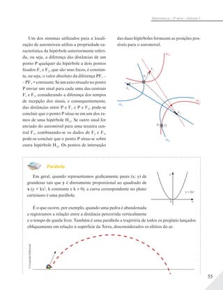 55
Matemática – 3ª série – Volume 1
Um dos sistemas utilizados para a locali-
zação de automóveis utiliza a propriedade ca-
racterística da hipérbole anteriormente referi-
da, ou seja, a diferença das distâncias de um
ponto P qualquer da hipérbole a dois pontos
fixados F1 e F2, que são seus focos, é constan-
te, ou seja, o valor absoluto da diferença PF1 –
–PF2 =constante.Seumautosituadonoponto
P enviar um sinal para cada uma das centrais
F1 e F2, considerando a diferença dos tempos
de recepção dos sinais, e consequentemente,
das distâncias entre P e F1 e P e F2, pode-se
concluir que o ponto P situa-se em um dos ra-
mos de uma hipérbole H12. Se outro sinal for
enviado do automóvel para uma terceira cen-
tral F3, combinando-se os dados de F2 e F3,
pode-se concluir que o ponto P situa-se sobre
outra hipérbole H32. Os pontos de interseção
das duas hipérboles fornecem as posições pos-
síveis para o automóvel.
F1
F2
F3
P
P
H32
H32
H12
H12
??
Parábola
Em geral, quando representamos graficamente pares (x; y) de
grandezas tais que y é diretamente proporcional ao quadrado de
x (y = kx2
, k constante e k ≠ 0), a curva correspondente no plano
cartesiano é uma parábola.
É o que ocorre, por exemplo, quando uma pedra é abandonada
e registramos a relação entre a distância percorrida verticalmente
e o tempo de queda livre. Também é uma parábola a trajetória de todos os projéteis lançados
obliquamente em relação à superfície da Terra, desconsiderados os efeitos do ar.
©ConexãoEditorial
y
0
y = kx2
x
 