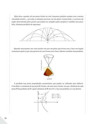 56
Além disso, quando, de um ponto fixado no solo, lançamos projéteis sempre com a mesma
velocidade inicial vo, em todas as direções possíveis, em um plano vertical dado, o contorno da
região determinada pelos pontos que podem ser atingidos pelos projéteis é também uma pará-
bola, chamada parábola de segurança.
0
Quando seccionamos um cone circular reto por um plano que forma com a base um ângulo
exatamente igual ao que uma geratriz do cone forma com a base, obtemos também uma parábola.
©ConexãoEditorial
A parábola tem certas propriedades características que podem ser utilizadas para defini-la.
Uma delas é a existência de um ponto F, fixado, e de uma reta r, fixada, tais que a distância de cada
ponto P da parábola até F é igual à distância de P até r. F é o foco da parábola e r é sua diretriz.
PII
d(P, F) = d(P,r)
d(P', F) = d(P',r)
d(PII
, F) = d(PII
,r)P'
P
F
 