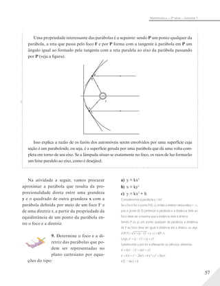 57
Matemática – 3ª série – Volume 1
Uma propriedade interessante das parábolas é a seguinte: sendo P um ponto qualquer da
parábola, a reta que passa pelo foco F e por P forma com a tangente à parábola em P um
ângulo igual ao formado pela tangente com a reta paralela ao eixo da parábola passando
por P (veja a figura).
F
Isso explica a razão de os faróis dos automóveis serem envolvidos por uma superfície cuja
seção é um paraboloide, ou seja, é a superfície gerada por uma parábola que dá uma volta com-
pleta em torno de seu eixo. Se a lâmpada situar-se exatamente no foco, os raios de luz formarão
um feixe paralelo ao eixo, como é desejável.
Na atividade a seguir, vamos procurar
aproximar a parábola que resulta da pro-
porcionalidade direta entre uma grandeza
y e o quadrado de outra grandeza x com a
parábola definida por meio de um foco F e
de uma diretriz r, a partir da propriedade da
equidistância de um ponto da parábola en-
tre o foco e a diretriz.
9. Determine o foco e a di-
retriz das parábolas que po-
dem ser representadas no
plano cartesiano por equa-
ções do tipo:
a) y = kx2
b) x = ky2
c) y = kx2
+ h
Consideremos a parábola y = kx2
.
Se o foco for o ponto F(0; c), então a diretrizrseráaretay=–c,
pois o ponto (0; 0) pertence à parábola e a distância dele ao
foco deve ser a mesma que a distância dele à diretriz.
Sendo P (x; y) um ponto qualquer da parábola, a distância
de P ao foco deve ser igual à distância até a diretriz, ou seja:
d (P; F) = x2
+(y–c)2
= y + c = d(P; r).
Logo, x2
+ (y – c)2
= (y + c)2
.
Substituindo y por kx2
e efetuando os cálculos, obtemos:
x2
+ (kx2
– c)2
= (kx2
+ c)2
x2
+ k2
x4
+ c2
– 2kx2
c = k2
x 4
+ c2
+ 2kcx2
x2
(1 – 4kc) = 0
 