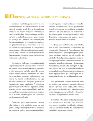 5
Matemática – 3ª série – Volume 1
ORIENTAÇÃO GERAL SOBRE OS CADERNOS
Os temas escolhidos para compor o con-
teúdo disciplinar de cada volume não se afas-
tam, de maneira geral, do que é usualmente
ensinado nas escolas ou do que é apresentado
nos livros didáticos. As inovações pretendidas
referem-se à abordagem desses temas, sugeri-
da ao longo dos Cadernos. Em tal abordagem,
busca-se evidenciar os princípios norteadores
do presente currículo, destacando-se a con-
textualização dos conteúdos, as competências
pessoais envolvidas, especialmente as relacio-
nadas com a leitura e a escrita matemáticas,
bem como os elementos culturais internos e
externos à Matemática.
Em todos os Cadernos, os conteúdos estão
organizados em 16 unidades mais ou menos
do mesmo tamanho, que podem corresponder
a oito semanas de trabalho letivo. De acordo
com o número de aulas disponíveis por sema-
na, o professor explorará cada assunto com
maior ou menor aprofundamento, ou seja,
escolherá uma escala adequada para o tra-
tamento dos temas escolhidos. A critério do
professor, em cada situação específica, o tema
correspondente a uma das unidades pode ser
estendido para mais de uma semana, enquan-
to o de outra unidade pode ser tratado de
modo mais simplificado.
É desejável que o professor tente contem-
plar todas as oito unidades, uma vez que,
juntas, compõem um panorama do conteúdo
do volume, e, muitas vezes, uma das unidades
contribui para a compreensão das outras. In-
sistimos, no entanto, no fato de que somente
o professor, em sua circunstância particular,
e levando em consideração seu interesse e o
dos alunos pelos temas apresentados, pode
determinar adequadamente quanto tempo
dedicará a cada uma das unidades.
Ao longo dos Cadernos são apresentadas,
além de uma visão panorâmica do conteúdo do
volume, oito Situações de Aprendizagem, que
pretendem ilustrar a abordagem sugerida, orien-
tando a ação do professor na sala de aula. As
atividades são independentes e podem ser explo-
radas pelos professores com maior ou menor in-
tensidade, segundo seu interesse e de sua classe.
Naturalmente, em razão das limitações de espa-
ço dos Cadernos, nem todas as unidades foram
contempladas com Situações de Aprendizagem,
mas a expectativa é de que a abordagem dos te-
mas seja explicitada nas atividades oferecidas.
São apresentados também em cada Cader-
no, sempre que possível, materiais diversos
(textos, softwares, sites e vídeos, entre outros),
que estejam em sintonia com a abordagem pro-
posta, e que possam ser utilizados pelo profes-
sor para o enriquecimento de suas aulas.
Compõem o Caderno ainda algumas con-
siderações sobre a avaliação a ser realizada,
bem como o conteúdo considerado indispen-
sável ao desenvolvimento das competências
enunciadas no presente volume.
 
