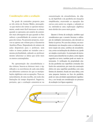 59
Matemática – 3ª série – Volume 1
Considerações sobre a avaliação
Na grade de conteúdos proposta para
as três séries do Ensino Médio, pressupõe-
-se que muitos dos temas se apoiam mutua-
mente, sendo mais fácil interessar os alunos
quando se apresenta um cenário de conteú-
dos mais abrangente do que quando se lhes
subtrai a possibilidade de contato com al-
guns dos temas. Na presente proposta, reser-
vou-se apenas um volume para a Geometria
Analítica Plana. Dependendo do número de
aulas disponíveis para o professor, nem
todos os temas podem ser tratados com a
mesma profundidade, cabendo ao professor
mesmo selecionar as ideias que serão mais
ou menos contempladas.
Na apresentação das circunferências e
das cônicas, buscou-se destacar mais o sig-
nificado e as ocorrências de cada uma delas
em diferentes contextos do que as manipu-
lações algébricas com as equações. Trata-se,
naturalmente, de uma escolha, em razão das
limitações do tempo disponível. Sugere-se,
portanto, que a avaliação concentre-se na
caracterização da circunferência, da elip-
se, da hipérbole e da parábola em situações
simplificadas, escrevendo as equações das
curvas com centro na origem, e adiando-se
ou omitindo-se uma exploração algébrica
mais detida dos casos mais gerais.
Quanto à forma de avaliação, também aqui
consideramos que o assunto favorece a utiliza-
ção de múltiplos instrumentos, não devendo se
limitar às provas. No caso das cônicas, seu reco-
nhecimento em situações como as indicadas no
texto (seção de cones, sombras de circunferên-
cias, cortes ou inclinações de cilindros etc.) pode
ser simples e motivador. A construção de instru-
mentos para desenhá-las no plano, como alguns
sugeridos no texto, também pode ser muito in-
teressante. A verificação da propriedade cita-
da das parábolas nas superfícies cromadas dos
faróis dos automóveis, por meio da construção
efetiva de uma superfície parabólica com uma
lâmina de alumínio, fixada em uma tábua, com
uma pequena lanterna no foco da parábola,
pode ser uma atividade especialmente significa-
tiva, a ser levada em consideração no processo
de avaliação (ver figura seguinte).
©ConexãoEditorial
 