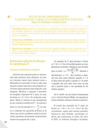 60
SITUAÇÃO DE APRENDIZAGEM 5
A EQUAÇÃO DE 3o
GRAU E O APARECIMENTO NATURAL
DOS NÚMEROS COMPLEXOS
Roteiro para aplicação da Situação
de Aprendizagem 5
Um pouco da história das equações
A história das equações pode ser apresen-
tada pelo professor para despertar nos alu-
nos interesse sincero pela maneira como a
Matemática é construída. Como se sabe, uma
equação sempre representa uma pergunta en-
volvendo algum elemento desconhecido, uma
incógnita. Resolver a equação é descobrir
tal incógnita. Equações de 1o
grau, ou seja,
da forma ax + b = 0 (a ≠ 0), traduzem a per-
gunta “Qual é o número x que multiplicado
por a e somado com b dá zero?”. A resposta é
única e a raiz da equação é x = –
b
a
, ou seja,
x é o simétrico do quociente de b por a. Já
vimos que muitos problemas práticos envol-
vendo grandezas diretamente proporcionais
recaem em equações de 1o
grau.
As equações de 2o
grau possuem a forma
ax2
+ bx + c = 0 (a 0) também podem ser com-
pletamente resolvidas, obtendo-se uma fórmula
para as raízes: x
b b ac
a
=
− ± −2
4
2
. Quando o
discriminante Δ = b2
– 4ac é positivo, a equa-
ção tem duas raízes distintas; quando Δ = 0,
as duas raízes são iguais; e quando Δ < 0, então
a equação não tem raízes reais, uma vez que
não é possível extrair a raiz quadrada de um
número negativo.
Na 8a
série/9o
ano do Ensino Fundamental
e na 1a
série do Ensino Médio, tais equações já
foram estudadas, referidas a diversos contextos.
O estudo das equações de 3o
grau, na
forma ax3
+ bx2
+ cx + d = 0 (a ≠ 0), his-
toricamente, seguiu pelo mesmo caminho:
buscava-se uma fórmula, envolvendo ra-
dicais, que expressasse as raízes. No sécu-
lo XVI, os italianos Tartaglia e Cardano,
Conteúdos e temas: equações como perguntas; expansões nos conjuntos numéricos; história
das equações algébricas: a passagem das equações de 2o
grau (com fórmulas resolutivas)
para as equações de grau superior, em que elas podem não existir; primeiras noções sobre
números complexos.
Competências e habilidades: compreender a representação de perguntas por equações; compreen-
der a importância do deslocamento das atenções da busca por fórmulas para a análise qualita-
tiva de situações-problema.
Sugestão de estratégias: recorrer à história das equações algébricas para apresentar aos
alunos a abordagem qualitativa das equações; explorar, por meio de exercícios, os fatos
fundamentais sobre equações.
 