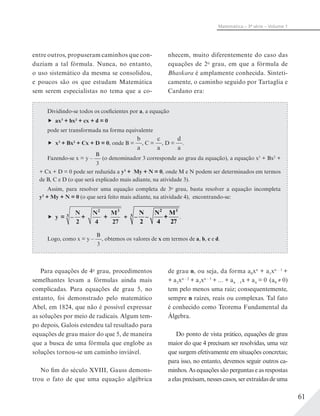 61
Matemática – 3ª série – Volume 1
entre outros, propuseram caminhos que con-
duziam a tal fórmula. Nunca, no entanto,
o uso sistemático da mesma se consolidou,
e poucos são os que estudam Matemática
sem serem especialistas no tema que a co-
nhecem, muito diferentemente do caso das
equações de 2o
grau, em que a fórmula de
Bhaskara é amplamente conhecida. Sinteti-
camente, o caminho seguido por Tartaglia e
Cardano era:
Dividindo-se todos os coeficientes por a, a equação
ax3
+ bx2
+ cx + d = 0
pode ser transformada na forma equivalente
x3
+ Bx2
+ Cx + D = 0, onde B =
b
a
, C =
c
a
, D =
d
a
.
Fazendo-se x = y –
B
3
(o denominador 3 corresponde ao grau da equação), a equação x3
+ Bx2
+
+ Cx + D = 0 pode ser reduzida a y3
+ My + N = 0, onde M e N podem ser determinados em termos
de B, C e D (o que será explicado mais adiante, na atividade 3).
Assim, para resolver uma equação completa de 3o
grau, basta resolver a equação incompleta
y3
+ My + N = 0 (o que será feito mais adiante, na atividade 4), encontrando-se:
y = –
N
2
+
N
4
+
M
27
2 3
3 + –
N
2
–
N
4
+
M
27
2 3
3 .
Logo, como x = y –
B
3
, obtemos os valores de x em termos de a, b, c e d.
Para equações de 4o
grau, procedimentos
semelhantes levam a fórmulas ainda mais
complicadas. Para equações de grau 5, no
entanto, foi demonstrado pelo matemático
Abel, em 1824, que não é possível expressar
as soluções por meio de radicais. Algum tem-
po depois, Galois estendeu tal resultado para
equações de grau maior do que 5, de maneira
que a busca de uma fórmula que englobe as
soluções tornou-se um caminho inviável.
No fim do século XVIII, Gauss demons-
trou o fato de que uma equação algébrica
de grau n, ou seja, da forma a0xn
+ a1xn – 1
+
+ a2xn – 2
+ a3xn – 3
+ ... + an – 1x + an = 0 (a0 ≠ 0)
tem pelo menos uma raiz; consequentemente,
sempre n raízes, reais ou complexas. Tal fato
é conhecido como Teorema Fundamental da
Álgebra.
Do ponto de vista prático, equações de grau
maior do que 4 precisam ser resolvidas, uma vez
que surgem efetivamente em situações concretas;
para isso, no entanto, devemos seguir outros ca-
minhos. As equações são perguntas e as respostas
a elas precisam, nesses casos, ser extraídas de uma
 
