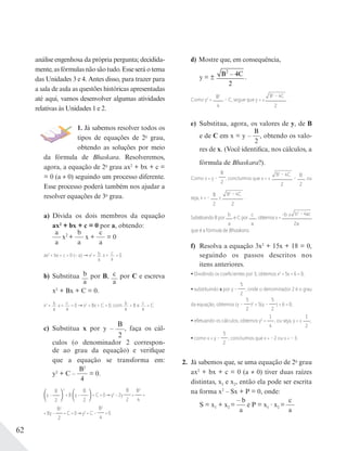 62
análise engenhosa da própria pergunta; decidida-
mente,asfórmulasnãosãotudo.Esseseráotema
das Unidades 3 e 4. Antes disso, para trazer para
a sala de aula as questões históricas apresentadas
até aqui, vamos desenvolver algumas atividades
relativas às Unidades 1 e 2.
1. Já sabemos resolver todos os
tipos de equações de 2o
grau,
obtendo as soluções por meio
da fórmula de Bhaskara. Resolveremos,
agora, a equação de 2o
grau ax2
+ bx + c =
= 0 (a ≠ 0) seguindo um processo diferente.
Esse processo poderá também nos ajudar a
resolver equações de 3o
grau.
a) Divida os dois membros da equação
ax2
+ bx + c = 0 por a, obtendo:
a
a
x2
+
b
a
x +
c
a
= 0
ax2
+ bx + c = 0 (÷ a) x2
+ b
a
x + c
a
= 0
b) Substitua b
a
por B, c
a
por C e escreva
x2
+ Bx + C = 0.
x2
+ b
a
x + c
a
= 0 x2
+ Bx + C = 0, com b
a
= B e c
a
= C
c) Substitua x por y –
B
2
, faça os cál-
culos (o denominador 2 correspon-
de ao grau da equação) e verifique
que a equação se transforma em:
y2
+ C –
B2
4
= 0.
y −
B
2
2
+ B y −
B
2
+ C = 0 y2
− 2y
B
2
+
B2
4
+
+ By −
B2
2
+ C = 0 y2
+ C −
B2
4
= 0
d) Mostre que, em consequência,
y = ±
B – 4C
2
2
.
Como y2
=
B2
4
– C, segue que y = ±
B2
– 4C
2
.
e) Substitua, agora, os valores de y, de B
e de C em x = y –
B
2
, obtendo os valo-
res de x. (Você identifica, nos cálculos, a
fórmula de Bhaskara?).
Como x = y –
B
2
, concluímos que x = ±
B2
– 4C
2
–
B
2
, ou
seja, x = –
B
2
±
B2
– 4C
2
.
Substituindo B por
b
a
e C por
c
a
, obtemos x =
-b ± b2
– 4ac
2a
,
que é a fórmula de Bhaskara.
f) Resolva a equação 3x2
+ 15x + 18 = 0,
seguindo os passos descritos nos
itens anteriores.
Dividindo os coeﬁcientes por 3, obtemos x2
+ 5x + 6 = 0;
substituindo x por y –
5
2
, onde o denominador 2 é o grau
da equação, obtemos (y –
5
2
)2
+ 5(y –
5
2
) + 6 = 0;
efetuando os cálculos, obtemos y2
=
1
4
, ou seja, y = ±
1
2
;
como x = y –
5
2
, concluímos que x = – 2 ou x = – 3.
2. Já sabemos que, se uma equação de 2o
grau
ax2
+ bx + c = 0 (a ≠ 0) tiver duas raízes
distintas, x1 e x2, então ela pode ser escrita
na forma x2
– Sx + P = 0, onde:
S = x1 + x2 =
– b
a
e P = x1 ∙ x2 =
c
a
 