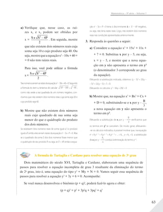 63
Matemática – 3ª série – Volume 1
a) Verifique que, nesse caso, as raí-
zes x1 e x2 podem ser obtidas por
x =
S S P2
4
2
–
. Em seguida, mostre
que não existem dois números reais cuja
soma seja 10 e cujo produto seja 40. Ou
seja,mostrequeaequaçãox2
–10x+40=
= 0 não tem raízes reais.
Para isso, você pode utilizar a fórmula
x=
S S P2
4
2
–
.
Taisnúmerosseriamasraízesdaequaçãox2
–10x+40=0.Segundo
a fórmula do item a, teríamos de calcular 102
– 160 = – 60 ;
como não existe a raiz quadrada de um número negativo, con-
cluímos que não existem dois números reais cuja soma seja 10 e
cujo produto seja 40.
b) Mostre que não existem dois números
reais cujo quadrado de sua soma seja
menor do que o quádruplo do produto
dos dois números.
Se existissem dois números reais de soma igual a S e produto
igual a P, então eles seriam raízes da equação x2
– Sx + P = 0. Mas
se o quadrado da soma S dos dois números fosse menor que
o quádruplo de seu produto P, ou seja, se S2
< 4P, então a equa-
ção x2
– Sx + P = 0 teria o discriminante = S2
– 4P negativo,
ou seja, não teria raízes reais. Logo, não existem dois números
reais nas condições apresentadas anteriormente.
3. Responda às questões a seguir:
a) Considere a equação x3
+ 15x2
+ 11x +
+ 7 = 0. Substitua x por y – 5, ou seja,
x = y – 5, e mostre que a nova equa-
ção em y não apresenta o termo em y2
(o denominador 3 corresponde ao grau
da equação).
Efetuando a substituição indicada, obtemos: (y – 5)3
+ 15(y –
− 5)2
+ 11(y – 5) + 7 = 0.
Efetuando os cálculos: y3
– 64y + 202 = 0
b) Mostre que, na equação x3
+ Bx2
+ Cx +
+ D = 0, substituindo-se o x por y –
B
3
,
a nova equação em y não apresenta o
termo em y2
.
Efetuando a substituição de x por y –
B
3
veriﬁcamos que
os termos em y2
se cancelam. De modo geral, efetuando-
-se os cálculos indicados, é possível mostrar que, na equação
xn
+ A1xn – 1
+ A2xn – 2
+ A3xn – 3
+ ... + An – 1x + An = 0, a substituição
de x por y –
A1
n
conduz à eliminação do termo yn-1
.
A fórmula de Tartaglia e Cardano para resolver uma equação de 3o
grau
Dois matemáticos do século XVI, Tartaglia e Cardano, elaboraram uma sequência de
passos para resolver a equação incompleta de grau 3 resultante da eliminação do termo
de 2o
grau, isto é, uma equação do tipo y3
+ My + N = 0. Vamos seguir essa sequência de
passos para resolver a equação y3
+ 3y + 6 = 0. Acompanhe:
Se você nunca desenvolveu o binômio (p + q)3
, poderá fazê-lo agora e obter:
(p + q)3
= p3
+ 3p2
q + 3pq2
+ q3
 