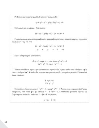 64
Podemos rearranjar a igualdade anterior escrevendo:
(p + q)3
– p3
– 3p2q – 3pq2 – q3
= 0
Colocando em evidência –3pq, temos:
(p + q)3
– 3pq(p + q) – (p3
+ q3
) = 0
Faremos, agora, uma comparação entre a equação anterior e a equação que nos propomos
resolver: y3 + 3y + 6 = 0.
(p + q)3
– 3pq(p + q) – (p3
+ q3
) = 0
y3
= 0+ 3y + 6
Dessa comparação, concluímos:
–3pq = 3 ou pq = –1, ou, ainda, p3
q3
= –1
–(p3
+ q3
) = 6 ou p3
+ q3
= – 6
Vamos considerar, agora, que determinada equação de 2o
grau tenha uma raiz igual a p3 e
outra raiz igual a q3
. Se assim for, teremos a seguinte soma S e o seguinte produto P das raízes
dessa equação:
S = p3
+ q3
P = p3 q3
Concluímos, ha pouco, que p3 + q3 = – 6 e que p3 q3 = –1. Assim, para a equação de 2o
grau
imaginada, com raízes p3 e q3, temos S = – 6 e P = –1. Lembrando que uma equação de
2o
grau pode ser escrita na forma x2 – Sx + P = 0, temos:
x2 + 6x – 1 = 0
 