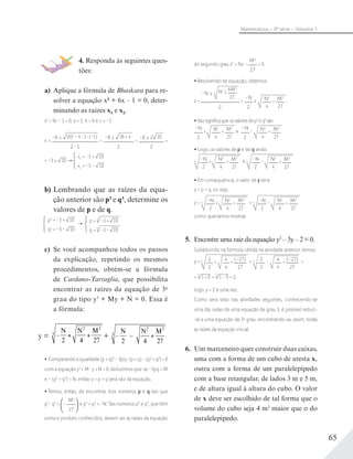 65
Matemática – 3ª série – Volume 1
4. Responda às seguintes ques-
tões:
a) Aplique a fórmula de Bhaskara para re-
solver a equação x2 + 6x – 1 = 0, deter-
minando as raízes x1 e x2.
x2
+ 6x – 1 = 0; a = 1, b = 6 e c = –1
x =
–6 ± (6)2
– 4 1 (–1)
2 1
=
–6 ± 36 + 4
2
=
–6 ± 2 10
2
=
= –3 ± 10
x1 = –3 + 10
x2 = –3 – 10
b) Lembrando que as raízes da equa-
ção anterior são p3 e q3, determine os
valores de p e de q.
p3
= –3 + 10
q3
= –3 – 10
p = 3
–3 + 10
q = 3
–3 – 10
c) Se você acompanhou todos os passos
da explicação, repetindo os mesmos
procedimentos, obtém-se a fórmula
de Cardano-Tartaglia, que possibilita
encontrar as raízes da equação de 3o
grau do tipo y3
+ My + N = 0. Essa é
a fórmula:
y = –
N N M
2 4 27
2 3
3
+ –   –  
N N M
2 4 27
2 3
3
Comparando a igualdade (p + q)3
– 3pq (p + q) – (p3
+ q3
) = 0
com a equação y3
+ M y + N = 0, deduzimos que: se –3pq = M
e – (p3
+ q3
) = N, então y = p + q será raiz da equação.
Temos, então, de encontrar dois números p e q tais que
p3
q3
= –
M3
27
e p3
+ q3
= –N. Tais números p3
e q3
, que têm
soma e produto conhecidos, devem ser as raízes da equação
do segundo grau z2
+ Nz –
M3
27
= 0.
Resolvendo tal equação, obtemos:
z =
–N ± N2
± 4M3
27
2
=
–N
2
± N2
4
+ M3
27
.
Issosigniﬁcaqueosvaloresdep3
eq3
são
–N
2
+ N2
4
+ M3
27
e
–N
2
– N2
4
+ M3
27
.
Logo, os valores de p e de q serão:
–N
2
+ N2
4
+ M3
27
3 e –N
2
– N2
4
+ M3
27
3
Em consequência, o valor de y será:
y = p + q, ou seja,
y = –N
2
+ N2
4
+ M3
27
3 + –N
2
– N2
4
+ M3
27
3
como queríamos mostrar.
5. Encontre uma raiz da equação y3
– 3y – 2 = 0.
Substituindo na fórmula obtida na atividade anterior, temos:
y = 2
2
+ 4
4
+ (–27)
27
3 + 2
2
– 4
4
+ (–27)
27
3 =
= 1 + 03
+ 1 – 03
= 2;
logo, y = 2 é uma raiz.
Como será visto nas atividades seguintes, conhecendo-se
uma das raízes de uma equação de grau 3, é possível reduzi-
-la a uma equação de 2o
grau, encontrando-se, assim, todas
as raízes da equação inicial.
6. Um marceneiro quer construir duas caixas,
uma com a forma de um cubo de aresta x,
outra com a forma de um paralelepípedo
com a base retangular, de lados 3 m e 5 m,
e de altura igual à altura do cubo. O valor
de x deve ser escolhido de tal forma que o
volume do cubo seja 4 m3
maior que o do
paralelepípedo.
 
