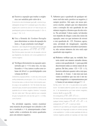 66
7. Sabemos que o quadrado de qualquer nú-
mero real não nulo, positivo ou negativo, é
sempre positivo. Até aqui, em nosso per-
curso escolar, sempre que nos deparamos
com a extração da raiz quadrada de um
número negativo, dizemos que ela não exis-
te. Na atividade 5 desta seção, tal decisão
nos impediu de chegar a uma das raízes da
equação, uma vez que teríamos de extrair
a raiz quadrada de –121. Faremos, agora,
uma atividade de imaginação: suponha
que existam números estranhos (certamen-
te, não seriam números da reta real) cujo
quadrado seja negativo.
a) Podemos verificar que, na verdade, bas-
taria existir um número estranho desses,
como a raiz quadrada de –1, para que dele
decorressem todas as outras raízes de ne-
gativos. De fato, como –121 = 121 · (–1),
bastaria sabermos quanto vale a raiz qua-
drada de –1. Como –1 não tem raiz real,
vamos considerar que sua raiz é um nu-
mero imaginário e o representaremos por
i. Assim, i é um número tal que i2
= –1.
De fato, como –121 = 121 (–1), para extrair a raiz quadra-
da de –121 bastaria sabermos quanto vale a raiz quadrada
de –1. Se representarmos por i esse número imaginário,
teríamos –1 = i2
, ou seja, i = –1.
Em consequência, –121 = 121 –1 = 11 i.
Do mesmo modo, seria possível expressar a raiz quadrada de
qualquer número negativo: –9 = 9 –1. = 9 i = 3i;
analogamente, –7 = 7 i, e assim por diante.
Insistimos em que estamos, por enquanto, apenas fazendo
um exercício de imaginação: se existir um número que seja
a raiz quadrada de –1, então as raízes quadradas de todos os
números negativos poderão ser expressas com base nesse
a) Escreva a equação que traduz a exigên-
cia a ser satisfeita pelo valor de x.
O volume do cubo de aresta x é igual a x3
; o volume do pa-
ralelepípedo de base 15 m2
e aresta x é igual a 15x; então, a
exigência de o volume do cubo ser 4 m3
maior do que o do
paralelepípedo pode ser traduzida pela equação x3
= 15x + 4,
ou seja, x3
– 15x – 4 = 0 .
b) Use a fórmula de Cardano-Tartaglia
para determinar as raízes da equação do
item a. A que conclusão você chega?
Calculando o valor de x pela fórmula obtida anteriormente para
equaçõesde3o
grau,obtemos:x=3
2 + –121 +3
2– –121 .
Pela fórmula, parece não existir raiz da equação, uma vez
que deparamos, nos cálculos, com a raiz quadrada de um
número negativo.
c) Verifique diretamente na equação apre-
sentada que x = 4 é uma raiz, ou seja,
fazendo x = 4 m, temos o cubo com vo-
lume de 64 m3
e o paralelepípedo com
volume de 60 m3
.
Certamente a equação admite x = 4 como raiz, como se pode
veriﬁcar diretamente, uma vez que 43
– 15 4 – 4 = 0. No uso da
fórmula das raízes, os cálculos foram interrompidos quan-
do surgiu a raiz quadrada de –121. No estudo das equa-
ções de 2o
grau, era assim que procedíamos: diante da raiz
quadrada de um número negativo, dizíamos: “a equação
não tem raízes reais”. Mas aqui sabemos que a equação
de grau 3 proposta tem uma raiz real, que é x = 4. Então,
como ficamos?
Na atividade seguinte, vamos examinar
uma maneira de prosseguir nos cálculos e ob-
ter o resultado x = 4, reinterpretando a limi-
tação sobre a existência de raízes quadradas
para um número negativo.
 