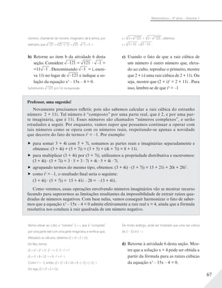 67
Matemática – 3ª série – Volume 1
x = 3
2 + –121 + 3
2– –121 , obtemos:
x = 3
2 + 11i +3
2 – 11i .
c) Usando o fato de que a raiz cúbica de
um número é outro número que, eleva-
do ao cubo, reproduz o primeiro, mostre
que 2 + i é uma raiz cúbica de 2 + 11i. Ou
seja, mostre que (2 + i)3
= 2 + 11i . Para
isso, lembre-se de que i2 = −1
número; chamando tal número imaginário de i, temos, por
exemplo, que –25 = 25 (–1) = 25 –1 = 5 i.
b) Retorne ao item b da atividade 6 desta
seção. Considere –121 = 121 –1 =
=11 –1 . Denominando –1 = i, escre-
va 11i no lugar de –121 e indique a so-
lução da equação x3
– 15x – 4 = 0.
Substituindo –121 por 11i na expressão
Professor, uma sugestão!
Novamente precisamos refletir, pois não sabemos calcular a raiz cúbica do estranho
número 2 + 11i. Tal número é “composto” por uma parte real, que é 2, e por uma par-
te imaginária, que é 11i. Esses números são chamados “números complexos”, e serão
estudados a seguir. Por enquanto, vamos supor que possamos continuar a operar com
tais números como se opera com os números reais, respeitando-se apenas a novidade
que decorre do fato de termos i2
= –1. Por exemplo:
para somar 3 + 4i com 5 + 7i, somamos as partes reais e imaginárias separadamente e
obtemos: (3 + 4i) + (5 + 7i) = (3 + 5) + (4i + 7i) = 8 + 11i.
para multiplicar (3 + 4i) por (5 + 7i), utilizamos a propriedade distributiva e escrevemos:
(3 + 4i) (5 + 7i) = 3 5 + 3 7i + 4i 5 + 4i 7i.
agrupando termos do mesmo tipo, obtemos: (3 + 4i) (5 + 7i) = 15 + 21i + 20i + 28i2
.
como i2
= –1, o resultado final seria o seguinte:
(3 + 4i) (5 + 7i) = 15 + 41i – 28 = –13 + 41i.
Como veremos, essas operações envolvendo números imaginários vão se mostrar recurso
fecundo para superarmos as limitações resultantes da impossibilidade de extrair raízes qua-
dradas de números negativos. Com base nelas, vamos conseguir harmonizar o fato de saber-
mos que a equação x3
– 15x – 4 = 0 admite efetivamente a raiz real x = 4, ainda que a fórmula
resolutiva nos conduza à raiz quadrada de um número negativo.
Vamos elevar ao cubo o “número” 2 + i, que é “composta”
por uma parte real com uma parte imaginária, e veriﬁcar que,
efetuados os cálculos, obtemos (2 + i)3
= 2 + 11i.
De fato, temos:
(2 + i)3
= 23
+ 3 22
i + 3 2 i2
+ i3
(2 + i)3
= 8 + 12 i + 6 i2
+ i2
i.
Como i2
= –1, então: (2 + i)3
= 8 + 12i + 6 (–1) + (–1) i
Ou seja, (2 + i)3
= 2 + 11i.
De modo análogo, pode ser mostrado que uma raiz cúbica
de 2 – 11i é 2 – i.
d) Retorne à atividade 6 desta seção. Mos-
tre que a solução x = 4 pode ser obtida a
partir da fórmula para as raízes cúbicas
da equação x3
– 15x – 4 = 0.
 