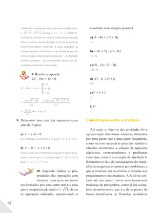 68
Substituindo os valores das raízes cúbicas encontradas, temos:
x = 3
2 + 11i + 3
2 – 11i ,ou seja, x = 2 + i + 2 – i = 4. Assim, re-
conciliamos a fórmula com o fato concreto de que a equação
tinha x = 4 como uma de suas raízes. Como se vê, pode ser
conveniente atribuir significado às raízes quadradas de
números negativos. Mostraremos mais adiante de que ma-
neira os novos números assim construídos – os chamados
números complexos – são uma extensão natural muito fe-
cunda dos conhecidos números reais.
8. Resolva a equação
2x2 – 10x + 12 = 0.
2x2
– 10x + 12 = 0
a = 2
b = –10
c = 12
x =
–b ± b2
– 4ac
2a
=
–(–10) ± (–10)2
– 4 2 12
2 2
x = 10 ± 2
4
x = 3 ou x = 2
9. Determine uma raiz das seguintes equa-
ções de 3o
grau:
a) x3 – x –6 = 0
Por veriﬁcação, encontramos x = 2, pois 23
– 2 – 6 = 8 – 8 = 0.
b) x3 – 2x2 – x + 2 = 0
Como a soma dos coeﬁcientes da equação é igual a 0, po-
demos concluir que x = 1 é uma das raízes. X³ – 2x² – x + 2 = 0.
Para x = 1 1³ – 2 1² – 2 = 0
10. Supondo válidas as pro-
priedades das operações com
números reais para os núme-
ros formados por uma parte real x e uma
parte imaginária yi, sendo i = 1, efetue
as operações indicadas, apresentando o
resultado mais simples possível:
a) (3 – 4i) + (–5 + 3i)
–2 – i
b) (–11i + 7) – (–5 – 8i)
–3i + 12
c) (2i – 13) (7 – 5i)
–81+ 79i
d) (13 – i) (13 + i)
170
e) i3
+ i5
+ i7
–i
f) i13
i
Considerações sobre a avaliação
Até aqui, o objetivo das atividades foi a
apresentação dos novos números, formados
por uma parte real e uma parte imaginária,
como recurso necessário para dar sentido a
cálculos envolvendo a solução de equações
algébricas, correspondentes a problemas
concretos, como é o exemplo da atividade 6.
Reiteramos o fato de que equações são tradu-
ções de perguntas propostas por problemas, e
que o interesse em resolvê-las é inerente aos
procedimentos matemáticos. A história con-
tada até este ponto ilustra uma importante
mudança de perspectiva, como já foi assina-
lado anteriormente, que é a de se passar da
busca desenfreada de fórmulas resolutivas
 