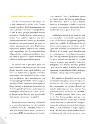 6
Conteúdos básicos do volume
Um dos conteúdos básico do volume 1 da
3a
série é Geometria Analítica Plana. Mesmo
quando o professor dispõe de poucas aulas por
semana, tal tema costuma ser contemplado nes-
sa série. E ainda que seja apenas parcialmente
ensinado, a equação da reta é apresentada aos
alunos. Neste Caderno, sugerimos uma abor-
dagem da Geometria Analítica que privilegia a
equação da reta, apresentada de um modo pe-
culiar e que destaca certa classe de problemas
cuja solução depende apenas de uma compre-
ensão adequada da ideia de proporcionalidade
subjacente. São os chamados problemas linea-
res, entre os quais estão alguns problemas de
máximos e mínimos muito interessantes.
De acordo com os princípios gerais que
norteiam todos os Cadernos, espera-se que os
demais assuntos sejam contemplados, com
maior ou menor ênfase, segundo o interesse
do professor e as condições efetivas da turma.
Mas consideramos que o tema das retas, com
suas equações, propriedades e aplicações pode
ser especialmente representativa do significa-
do da Geometria Analítica como um método
de abordagem dos problemas geométricos que
contempla o ideal cartesiano – ou o “plano”
de Descartes, que buscava uma aproximação
efetiva entre a Geometria e a Álgebra.
Para o tratamento dos temas, este primei-
ro tópico está organizado em oito unidades.
O primeiro passo, na Unidade 1, seria a con-
solidação do uso do sistema de coordenadas
cartesianas XOY, já iniciado em séries ante-
riores, tanto no Ensino Fundamental quanto
no Ensino Médio. Tal sistema será utilizado
para representar pontos do plano, determi-
nando-se, por exemplo, a distância entre dois
pontos, o ponto médio e a inclinação do seg-
mento determinado pelos dois pontos.
A ideia de inclinação de um segmento pode
ser explorada de modo muito fecundo, tan-
to na caracterização de segmentos paralelos
quanto na condição de alinhamento de três
pontos, uma vez que para três pontos (A, B e
C) estarem alinhados, as inclinações das retas
AB, BC e AC devem ser iguais. Com base nes-
sas noções iniciais, é possível propor e resolver
uma série de problemas geométricos simples,
em que a aprendizagem do método analítico
situa-se no centro das atenções. Uma ativi-
dade para a sala de aula, incluindo questões
cujas respostas podem depender ou não do
sistema de coordenadas escolhido, será apre-
sentada na Situação de Aprendizagem 1.
Em seguida, na Unidade 2, procura-se ex-
plorar a representação de curvas por equações,
iniciando-se com a reta. Os casos particulares
das retas paralelas aos eixos coordenados são
tratados diretamente, de modo simples. Para
as retas inclinadas em relação aos eixos OX e
OY, a qualidade comum a todos os seus pon-
tos é o fato de que, qualquer que seja o par
de representantes que escolhamos, a inclina-
ção do segmento correspondente é sempre a
mesma: tal inclinação constante é a inclinação
da reta. Assim, facilmente se chega à equação
y = mx + h, em que o coeficiente m representa
a inclinação da reta, e h representa o ponto
 