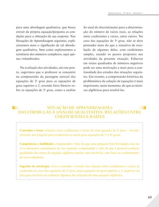 69
Matemática – 3ª série – Volume 1
para uma abordagem qualitativa, que busca
extrair da própria equação/pergunta as con-
dições para a obtenção de sua resposta. Nas
Situações de Aprendizagem seguintes, expli-
citaremos mais o significado de tal aborda-
gem qualitativa, bem como exploraremos a
existência dos números complexos, aqui ape-
nas vislumbrados.
Na avaliação das atividades, até este pon-
to, sugerimos que o professor se concentre
na compreensão da passagem natural das
equações de 2o
grau para as equações de
grau superior a 2, revendo fatos básicos so-
bre as equações de 2o
grau, como a análise
do sinal do discriminante para a determina-
ção do número de raízes reais, as relações
entre coeficientes e raízes, entre outros. No
caso das equações de 3o
grau, não se deve
pretender mais do que a tentativa de reso-
lução de algumas delas, com coeficientes
simples, usando os passos propostos nas
atividades da presente situação. Esbarrar
em raízes quadradas de números negativos
pode ser uma motivação a mais para a con-
tinuidade dos estudos das situações seguin-
tes. Em resumo, a compreensão histórica da
problemática da solução de equações é mais
importante, neste momento, do que as técni-
cas algébricas para resolvê-las.
SITUAÇÃO DE APRENDIZAGEM 6
DAS FÓRMULAS À ANÁLISE QUALITATIVA: RELAÇÕES ENTRE
COEFICIENTES E RAÍZES
Conteúdos e temas: relações entre coeficientes e raízes de uma equação de 2o
grau – revisão;
extensão das relações entre coeficientes e raízes para equações de 3o
e 4o
graus.
Competências e habilidades: compreender o fato de que uma pergunta bem formulada traz em
si os elementos constituintes de sua resposta; compreender o fato de que é possível conhecer
qualidades das raízes de equação algébrica mesmo sem resolvê-la, com base no conhecimento
de seus coeficientes.
Sugestão de estratégias: rever e estender o estudo das relações entre coeficientes e raízes, já
conhecido no caso das equações de 2o
grau, para equações de grau superior a 2; explorar tal
fato para resolver ou conhecer algumas das soluções de uma equação algébrica.
 