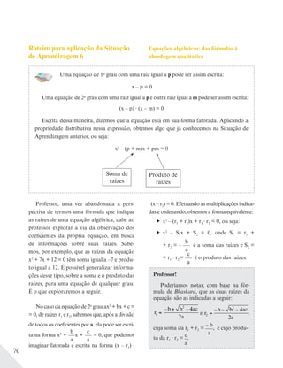 70
Uma equação de 1o
grau com uma raiz igual a p pode ser assim escrita:
x – p = 0
Uma equação de 2o
grau com uma raiz igual a p e outra raiz igual a m pode ser assim escrita:
(x – p) (x – m) = 0
Escrita dessa maneira, dizemos que a equação está em sua forma fatorada. Aplicando a
propriedade distributiva nessa expressão, obtemos algo que já conhecemos na Situação de
Aprendizagem anterior, ou seja:
x2 – (p + m)x + pm = 0
Soma de
raízes
Produto de
raízes
Roteiro para aplicação da Situação
de Aprendizagem 6
Professor, uma vez abandonada a pers-
pectiva de termos uma fórmula que indique
as raízes de uma equação algébrica, cabe ao
professor explorar a via da observação dos
coeficientes da própria equação, em busca
de informações sobre suas raízes. Sabe-
mos, por exemplo, que as raízes da equação
x2
+ 7x + 12 = 0 têm soma igual a –7 e produ-
to igual a 12. É possível generalizar informa-
ções desse tipo, sobre a soma e o produto das
raízes, para uma equação de qualquer grau.
É o que exploraremos a seguir.
No caso da equação de 2o
grau ax2
+ bx + c =
= 0, de raízes r1 e r2, sabemos que, após a divisão
de todos os coeficientes por a, ela pode ser escri-
ta na forma x2
+
b
a
x +
c
a
= 0, que podemos
imaginar fatorada e escrita na forma (x – r1)
Equações algébricas: das fórmulas à
abordagem qualitativa
(x – r2) = 0. Efetuando as multiplicações indica-
das e ordenando, obtemos a forma equivalente:
x2
– (r1 + r2)x + r1 r2 = 0, ou seja:
x2
– S1x + S2 = 0, onde S1 = r1 +
+ r2 = –
b
a
é a soma das raízes e S2 =
= r1 r2 =
c
a
é o produto das raízes.
Professor!
Poderíamos notar, com base na fór-
mula de Bhaskara, que as duas raízes da
equação são as indicadas a seguir:
r
b b ac
a
1
2
4
2
=
+
 
– –
e r
b b ac
a
2
2
4
2
– – –
,
cuja soma dá r1 + r2 =
– b
a
, e cujo produ-
to dá r1 r2 =
c
a
.
 