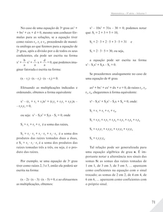 71
Matemática – 3ª série – Volume 1
x3
– 10x2
+ 31x – 30 = 0; podemos notar
que: S1 = 2 + 3 + 5 = 10,
S2 = 2 3 + 2 5 + 3 5 = 31 e
S3 = 2 3 5 = 30, ou seja,
a equação pode ser escrita na forma
x3
– S1x2
+ S2x – S3 = 0.
Se procedermos analogamente no caso de
uma equação de 4o
grau
ax4
+ bx3
+ cx2
+ dx + e = 0, de raízes r1, r2,
r3, r4, chegaremos à forma equivalente:
x4
– S1x3
+ S2x2
– S3x + S4 = 0, onde:
S1 = r1 + r2 + r3 + r4,
S2 = r1r2 + r1r3 + r1r4 + r2r3 + r2r4 + r3r4
S3 = r1r2r3 + r1r2r4 + r1r3r4 + r2r3r4
S4 = r1r2r3r4.
Tal relação pode ser generalizada para
uma equação algébrica de grau n. É im-
portante notar a alternância nos sinais das
somas S: as somas das raízes tomadas de
1 em 1, de 3 em 3, de 5 em 5, ... aparecem
como coeficientes na equação com o sinal
trocado; as somas de 2 em 2, de 4 em 4, de
6 em 6, ... aparecem como coeficientes com
o próprio sinal.
No caso de uma equação de 3o
grau ax3
+
+ bx2
+ cx + d = 0, mesmo sem conhecer fór-
mulas para as soluções, se a equação tiver
como raízes r1, r2 e r3, procedendo de manei-
ra análoga ao que fizemos para a equação de
2o
grau, após a divisão por a de todos os seus
coeficientes, ela pode ser escrita na forma
x3
+
b
a
x2
+
c
a
x +
d
a
= 0, que podemos ima-
ginar fatorada e escrita na forma:
(x – r1) (x – r2) (x – r3) = 0.
Efetuando as multiplicações indicadas e
ordenando, obtemos a forma equivalente
x3
– (r1 + r2 + r3)x2
+ (r1r2 + r1r3 + r2r3)x –
– r1r2r3 = 0,
ou seja: x3
– S1x2
+ S2x – S3 = 0, onde
S1 = r1 + r2 + r3 é a soma das raízes,
S2 = r1 r2 + r1 r3 + r2 r3 é a soma dos
produtos das raízes tomadas duas a duas,
e S3 = r1 r2 r3 é a soma dos produtos das
raízes tomadas três a três, ou seja, é o pro-
duto das raízes.
Por exemplo, se uma equação de 3o
grau
tiver como raízes 2, 3 e 5, então ela poderá ser
escrita na forma:
(x – 2) (x – 3) (x – 5) = 0, e ao efetuarmos
as multiplicações, obtemos:
 