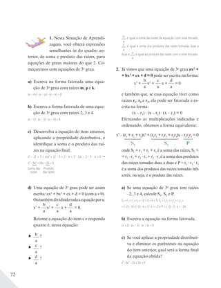 72
1. Nesta Situação de Aprendi-
zagem, você obterá expressões
semelhantes às do quadro an-
terior, de soma e produto das raízes, para
equações de graus maiores do que 2. Co-
meçaremos com equações de 3o
grau.
a) Escreva na forma fatorada uma equa-
ção de 3o
grau com raízes m, p e k.
(x – m) (x – p) (x – k) = 0
b) Escreva a forma fatorada de uma equa-
ção de 3o
grau com raízes 2, 3 e 4.
(x – 2) (x – 3) (x – 4) = 0
c) Desenvolva a equação do item anterior,
aplicando a propriedade distributiva, e
identifique a soma e o produto das raí-
zes na equação final.
x3
− (2 + 3 + 4)x2
+ (2 3 + 2 4 + 3 4)x − 2 3 4 = 0
x3
− 9x2
+ 26x − 24 = 0
d) Uma equação de 3o
grau pode ser assim
escrita: ax3 + bx2 + cx + d = 0 (com a ≠ 0).
Outambémdividindotodaaequaçãopora:
x3
+
b
a
x2
+
c
a
x +
d
a
= 0.
Retome a equação do item c e responda
quanto é, nessa equação:
b
a
?
c
a
?
d
a
?
b
a
é igual à soma das raízes da equação com sinal trocado,
c
a
é igual à soma dos produtos das raízes tomadas duas a
duas e d
a
é igual ao produto das raízes com o sinal trocado.
2. Já vimos que uma equação de 3o
grau ax3 +
+ bx2 + cx + d = 0 pode ser escrita na forma:
x3
+
b
a
x2
+
c
a
x +
d
a
= 0
e também que, se essa equação tiver como
raízes r1, r2 e r3, ela pode ser fatorada e es-
crita na forma:
(x – r1) (x – r2) (x – r3) = 0
Efetuando as multiplicações indicadas e
ordenando, obtemos a forma equivalente:
S1 S2 P
x3
–(r1 +r2 +r3)x2
+(r1r2 +r1r3 +r2r3)x–r1r2r3 =0
onde S1 = r1 + r2 + r3 é a soma das raízes, S2 =
= r1 r2 + r1 r3 + r2 r3 é a soma dos produtos
das raízes tomadas duas a duas e P = r1 r2 r3
é a soma dos produtos das raízes tomadas três
a três, ou seja, é o produto das raízes.
a) Se uma equação de 3o
grau tem raízes
–2, 3 e 4, calcule S1, S2 e P.
S1 = r1 + r2 + r3 = –2 + 3 + 4 = 5; S2 = r1r2 + r1r3 + r2r3 =
= (–2) 3 + (–2) 4 + 3 4 = –2 e P = (–2) 3 4 = –24
b) Escreva a equação na forma fatorada.
(x + 2) (x – 3) (x – 4) = 0
c) Se você aplicar a propriedade distributi-
va e eliminar os parênteses na equação
do item anterior, qual será a forma final
da equação obtida?
x³ −5x² − 2x + 24 = 0
Soma das
raízes
Produto
das raízes
 