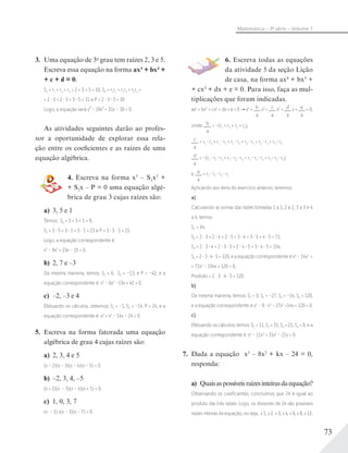 73
Matemática – 3ª série – Volume 1
3. Uma equação de 3o
grau tem raízes 2, 3 e 5.
Escreva essa equação na forma ax3 + bx2 +
+ c + d = 0.
S1 = r1 + r2 + r3 = 2 + 3 + 5 = 10, S2 = r1r2 + r1r3 + r2r3 =
= 2 3 + 2 5 + 3 5 = 31 e P = 2 3 5 = 30
Logo, a equação será x³ – 10x² + 31x – 30 = 0.
As atividades seguintes darão ao profes-
sor a oportunidade de explorar essa rela-
ção entre os coeficientes e as raízes de uma
equação algébrica.
4. Escreva na forma x3
– S1x2
+
+ S2x – P = 0 uma equação algé-
brica de grau 3 cujas raízes são:
a) 3, 5 e 1
Temos: S1 = 3 + 5 + 1 = 9,
S2 = 3 5 + 3 1 + 5 1 = 23 e P = 3 5 1 = 15.
Logo, a equação correspondente é
x3
– 9x2
+ 23x – 15 = 0.
b) 2, 7 e –3
Da mesma maneira, temos: S1 = 6, S2 = –13, e P = –42, e a
equação correspondente é x3
– 6x2
–13x + 42 = 0.
c) –2, –3 e 4
Efetuando os cálculos, obtemos: S1 = –1, S2 = –14, P = 24, e a
equação correspondente é x3
+ x2
– 14x – 24 = 0.
5. Escreva na forma fatorada uma equação
algébrica de grau 4 cujas raízes são:
a) 2, 3, 4 e 5
(x – 2)(x – 3)(x – 4)(x – 5) = 0.
b) –2, 3, 4, –5
(x + 2)(x – 3)(x – 4)(x + 5) = 0.
c) 1, 0, 3, 7
(x – 1) x(x – 3)(x – 7) = 0.
6. Escreva todas as equações
da atividade 5 da seção Lição
de casa, na forma ax4
+ bx3 +
+ cx2 + dx + e = 0. Para isso, faça as mul-
tiplicações que foram indicadas.
ax4
+ bx3
+ cx2
+ dx + e = 0 x4
+ b
a
x3
+ c
a
x2
+ d
a
x + e
a
= 0,
onde: b
a
= –(r1 + r2 + r3 + r4),
c
a
= r1 r2 + r1 r3 + r1 r4 + r2 r3 + r2 r4 + r3 r4
d
a
= –(r1 r2 r3 + r1 r2 r4 + r1 r3 r4 + r2 r3 r4)
e e
a
= r1 r2 r3 r4
Aplicando aos itens do exercício anterior, teremos:
a)
Calculando as somas das raízes tomadas 1 a 1, 2 a 2, 3 a 3 e 4
a 4, temos:
S1 = 14,
S2 = 2 3 + 2 4 + 2 5 + 3 4 + 3 5 + 4 5 = 71,
S3 = 2 3 4 + 2 3 5 + 2 4 5 + 3 4 5 = 154,
S4 = 2 3 4 5 = 120, e a equação correspondente é x4
– 14x3
+
+ 71x2
– 154x + 120 = 0,
Produto = 2 · 3 · 4 · 5 = 120.
b)
Da mesma maneira, temos: S1 = 0, S2 = –27, S3 = –14, S4 = 120,
e a equação correspondente é x4
– 0 x3
– 27x2
+14x + 120 = 0.
c)
Efetuando os cálculos, temos: S1 = 11, S2 = 31, S3 = 21, S4 = 0, e a
equação correspondente é: x4
– 11x3
+ 31x2
– 21x = 0.
7. Dada a equação x3
– 8x2
+ kx – 24 = 0,
responda:
a) Quaisaspossíveisraízesinteirasdaequação?
Observando os coeﬁcientes, concluímos que 24 é igual ao
produto das três raízes. Logo, os divisores de 24 são possíveis
raízes inteiras da equação, ou seja, ±1, ±2, ±3, ±4, ±6, ±8, ±12,
 
