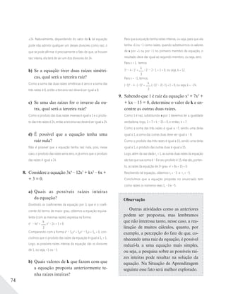 74
±24. Naturalmente, dependendo do valor de k, tal equação
pode não admitir qualquer um desses divisores como raiz; o
que se pode aﬁrmar é precisamente o fato de que, se houver
raiz inteira, ela terá de ser um dos divisores de 24.
b) Se a equação tiver duas raízes simétri-
cas, qual será a terceira raiz?
Como a soma das duas raízes simétricas é zero e a soma das
três raízes é 8, então a terceira raiz deverá ser igual a 8.
c) Se uma das raízes for o inverso da ou-
tra, qual será a terceira raiz?
Como o produto das duas raízes inversas é igual a 1 e o produ-
to das três raízes é 24, então a terceira raiz deverá ser igual a 24.
d) É possível que a equação tenha uma
raiz nula?
Não é possível que a equação tenha raiz nula, pois, nesse
caso, o produto das raízes seria zero, e já vimos que o produto
das raízes é igual a 24.
8. Considere a equação 3x4
– 12x3
+ kx2
– 6x +
+ 3 = 0.
a) Quais as possíveis raízes inteiras
da equação?
Dividindo os coeﬁcientes da equação por 3, que é o coeﬁ-
ciente do termo de maior grau, obtemos a equação equiva-
lente (com as mesmas raízes) expressa na forma:
x4
– 4x3
+
k
3
x2
– 2x + 1 = 0.
Comparando com a forma x4
– S1x3
+ S2x2
– S3x + S4 = 0, con-
cluímos que o produto das raízes da equação é igual a S4 = 1.
Logo, as possíveis raízes inteiras da equação são os divisores
de 1, ou seja, +1 ou –1.
b) Quais valores de k que fazem com que
a equação proposta anteriormente te-
nha raízes inteiras?
Para que a equação tenha raízes inteiras, ou seja, para que ela
tenha +1 ou –1 como raízes, quando substituirmos os valores
de x por +1 ou por –1 no primeiro membro da equação, o
resultado deve dar igual ao segundo membro, ou seja, zero.
Para x = 1, temos:
14
– 4 13
+
k
3
12
– 2 1 + 1 = 0, ou seja, k = 12.
Para x = –1, temos:
(–1)4
– 4 (–1)3
+
k
3
(–1)2
– 2(–1) + 1 = 0, ou seja, k = –24.
9. Sabendo que 1 é raiz da equação x3
+ 7x2
+
+ kx – 15 = 0, determine o valor de k e en-
contre as outras duas raízes.
Como 1 é raiz, substituindo x por 1 devemos ter a igualdade
verdadeira; logo, 1 + 7 + k – 15 = 0, e então, k = 7.
Como a soma das três raízes é igual a –7, sendo uma delas
igual a 1, a soma das outras duas deve ser igual a – 8.
Como o produto das três raízes é igual a 15, sendo uma delas
igual a 1, o produto das outras duas é igual a 15.
Logo, além da raiz dada r1 = 1, as outras duas raízes da equação
são tais que sua soma é – 8 e seu produto é 15; elas são, portan-
to, as raízes da equação de 2o
grau x2
+ 8x + 15 = 0.
Resolvendo tal equação, obtemos r2 = –3 e r3 = –5.
Concluímos que a equação proposta no enunciado tem
como raízes os números reais 1, –3 e –5.
Observação
Outras atividades como as anteriores
podem ser propostas, mas lembramos
que não interessa tanto, nesse caso, a rea-
lização de muitos cálculos, quanto, por
exemplo, a percepção do fato de que, co-
nhecendo uma raiz da equação, é possível
reduzi-la a uma equação mais simples,
ou seja, a pesquisa sobre as possíveis raí-
zes inteiras pode resultar na solução da
equação. Na Situação de Aprendizagem
seguinte esse fato será melhor explorado.
 