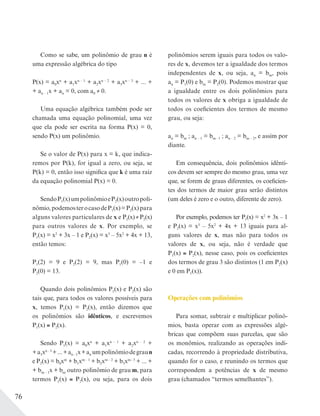 76
Como se sabe, um polinômio de grau n é
uma expressão algébrica do tipo
P(x) = a0xn
+ a1xn – 1
+ a2xn – 2
+ a3xn – 3
+ ... +
+ an – 1x + an = 0, com a0 ≠ 0.
Uma equação algébrica também pode ser
chamada uma equação polinomial, uma vez
que ela pode ser escrita na forma P(x) = 0,
sendo P(x) um polinômio.
Se o valor de P(x) para x = k, que indica-
remos por P(k), for igual a zero, ou seja, se
P(k) = 0, então isso significa que k é uma raiz
da equação polinomial P(x) = 0.
SendoP1(x)umpolinômioeP2(x)outropoli-
nômio,podemosterocasodeP1(x)=P2(x)para
alguns valores particulares de x e P1(x)≠P2(x)
para outros valores de x. Por exemplo, se
P1(x) = x2
+ 3x – 1 e P2(x) = x3
– 5x2
+ 4x + 13,
então temos:
P1(2) = 9 e P2(2) = 9, mas P1(0) = –1 e
P2(0) = 13.
Quando dois polinômios P1(x) e P2(x) são
tais que, para todos os valores possíveis para
x, temos P1(x) = P2(x), então dizemos que
os polinômios são idênticos, e escrevemos
P1(x) P2(x).
Sendo P1(x) = a0xn
+ a1xn – 1
+ a2xn – 2
+
+a3xn–3
+...+an–1x+an umpolinômiodegraun
e P2(x) = b0xm
+ b1xm – 1
+ b2xm – 2
+ b3xm– 3
+ ... +
+ bm – 1x + bm outro polinômio de grau m, para
termos P1(x) P2(x), ou seja, para os dois
polinômios serem iguais para todos os valo-
res de x, devemos ter a igualdade dos termos
independentes de x, ou seja, an = bm, pois
an = P1(0) e bm = P2(0). Podemos mostrar que
a igualdade entre os dois polinômios para
todos os valores de x obriga a igualdade de
todos os coeficientes dos termos de mesmo
grau, ou seja:
an = bm ; an – 1 = bm– 1 ; an – 2 = bm – 2, e assim por
diante.
Em consequência, dois polinômios idênti-
cos devem ser sempre do mesmo grau, uma vez
que, se forem de graus diferentes, os coeficien-
tes dos termos de maior grau serão distintos
(um deles é zero e o outro, diferente de zero).
Por exemplo, podemos ter P1(x) = x2
+ 3x – 1
e P2(x) = x3
– 5x2
+ 4x + 13 iguais para al-
guns valores de x, mas não para todos os
valores de x, ou seja, não é verdade que
P1(x) P2(x), nesse caso, pois os coeficientes
dos termos de grau 3 são distintos (1 em P2(x)
e 0 em P1(x)).
Operações com polinômios
Para somar, subtrair e multiplicar polinô-
mios, basta operar com as expressões algé-
bricas que compõem suas parcelas, que são
os monômios, realizando as operações indi-
cadas, recorrendo à propriedade distributiva,
quando for o caso, e reunindo os termos que
correspondem a potências de x de mesmo
grau (chamados “termos semelhantes”).
 